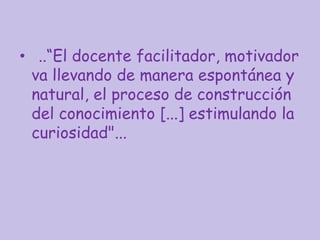 • ..“El docente facilitador, motivador
va llevando de manera espontánea y
natural, el proceso de construcción
del conocimiento [...] estimulando la
curiosidad"...
 