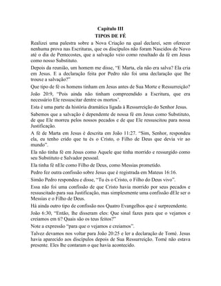 Capítulo III
TIPOS DE FÉ
Realizei uma palestra sobre a Nova Criação na qual declarei, sem oferecer
nenhuma prova nas Escrituras, que os discípulos não foram Nascidos de Novo
até o dia de Pentecostes, que a salvação veio como resultado da fé em Jesus
como nosso Substituto.
Depois da reunião, um homem me disse, “E Marta, ela não era salva? Ela cria
em Jesus. E a declaração feita por Pedro não foi uma declaração que lhe
trouxe a salvação?”
Que tipo de fé os homens tinham em Jesus antes de Sua Morte e Ressurreição?
João 20:9, “Pois ainda não tinham compreendido a Escritura, que era
necessário Ele ressuscitar dentre os mortos‟.
Esta é uma parte da história dramática ligada à Ressurreição do Senhor Jesus.
Sabemos que a salvação é dependente de nossa fé em Jesus como Substituto,
de que Ele morreu pelos nossos pecados e de que Ele ressuscitou para nossa
Justificação.
A fé de Marta em Jesus é descrita em João 11:27. “Sim, Senhor, respondeu
ela, eu tenho crido que tu és o Cristo, o Filho de Deus que devia vir ao
mundo”.
Ela não tinha fé em Jesus como Aquele que tinha morrido e ressurgido como
seu Substituto e Salvador pessoal.
Ela tinha fé nEle como Filho de Deus, como Messias prometido.
Pedro fez outra confissão sobre Jesus que é registrada em Mateus 16:16.
Simão Pedro respondeu e disse, “Tu és o Cristo, o Filho do Deus vivo”.
Essa não foi uma confissão de que Cristo havia morrido por seus pecados e
ressuscitado para sua Justificação, mas simplesmente uma confissão dEle ser o
Messias e o Filho de Deus.
Há ainda outro tipo de confissão nos Quatro Evangelhos que é surpreendente.
João 6:30, “Então, lhe disseram eles: Que sinal fazes para que o vejamos e
creiamos em ti? Quais são os teus feitos?”
Note a expressão “para que o vejamos e creiamos”.
Talvez devamos nos voltar para João 20:25 e ler a declaração de Tomé. Jesus
havia aparecido aos discípulos depois de Sua Ressurreição. Tomé não estava
presente. Eles lhe contaram o que havia acontecido.
 