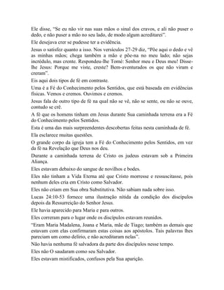 Ele disse, “Se eu não vir nas suas mãos o sinal dos cravos, e ali não puser o
dedo, e não puser a mão no seu lado, de modo algum acreditarei”.
Ele desejava crer se pudesse ter a evidência.
Jesus o satisfez quanto a isso. Nos versículos 27-29 diz, “Põe aqui o dedo e vê
as minhas mãos; chega também a mão e põe-na no meu lado; não sejas
incrédulo, mas crente. Respondeu-lhe Tomé: Senhor meu e Deus meu! Disse-
lhe Jesus: Porque me viste, creste? Bem-aventurados os que não viram e
creram”.
Eis aqui dois tipos de fé em contraste.
Uma é a Fé do Conhecimento pelos Sentidos, que está baseada em evidências
físicas. Vemos e cremos. Ouvimos e cremos.
Jesus fala de outro tipo de fé na qual não se vê, não se sente, ou não se ouve,
contudo se crê.
A fé que os homens tinham em Jesus durante Sua caminhada terrena era a Fé
do Conhecimento pelos Sentidos.
Esta é uma das mais surpreendentes descobertas feitas nesta caminhada de fé.
Ela esclarece muitas questões.
O grande corpo da igreja tem a Fé do Conhecimento pelos Sentidos, em vez
da fé na Revelação que Deus nos deu.
Durante a caminhada terrena de Cristo os judeus estavam sob a Primeira
Aliança.
Eles estavam debaixo do sangue de novilhos e bodes.
Eles não tinham a Vida Eterna até que Cristo morresse e ressuscitasse, pois
nenhum deles cria em Cristo como Salvador.
Eles não criam em Sua obra Substitutiva. Não sabiam nada sobre isso.
Lucas 24:10-53 fornece uma ilustração nítida da condição dos discípulos
depois da Ressurreição do Senhor Jesus.
Ele havia aparecido para Maria e para outros.
Eles correram para o lugar onde os discípulos estavam reunidos.
“Eram Maria Madalena, Joana e Maria, mãe de Tiago; também as demais que
estavam com elas confirmaram estas coisas aos apóstolos. Tais palavras lhes
pareciam um como delírio, e não acreditaram nelas”.
Não havia nenhuma fé salvadora da parte dos discípulos nesse tempo.
Eles não O saudaram como seu Salvador.
Eles estavam mistificados, confusos pela Sua aparição.
 