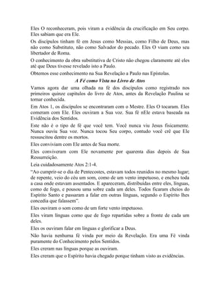 Eles O reconheceram, pois viram a evidência da crucificação em Seu corpo.
Eles sabiam que era Ele.
Os discípulos tinham fé em Jesus como Messias, como Filho de Deus, mas
não como Substituto, não como Salvador do pecado. Eles O viam como seu
libertador de Roma.
O conhecimento da obra substitutiva de Cristo não chegou claramente até eles
até que Deus tivesse revelado isto a Paulo.
Obtemos esse conhecimento na Sua Revelação a Paulo nas Epístolas.
A Fé como Vista no Livro de Atos
Vamos agora dar uma olhada na fé dos discípulos como registrado nos
primeiros quinze capítulos do livro de Atos, antes da Revelação Paulina se
tornar conhecida.
Em Atos 1, os discípulos se encontraram com o Mestre. Eles O tocaram. Eles
comeram com Ele. Eles ouviram a Sua voz. Sua fé nEle estava baseada na
Evidência dos Sentidos.
Este não é o tipo de fé que você tem. Você nunca viu Jesus fisicamente.
Nunca ouviu Sua voz. Nunca tocou Seu corpo, contudo você crê que Ele
ressuscitou dentre os mortos.
Eles conviviam com Ele antes de Sua morte.
Eles conviveram com Ele novamente por quarenta dias depois de Sua
Ressurreição.
Leia cuidadosamente Atos 2:1-4.
“Ao cumprir-se o dia de Pentecostes, estavam todos reunidos no mesmo lugar;
de repente, veio do céu um som, como de um vento impetuoso, e encheu toda
a casa onde estavam assentados. E apareceram, distribuídas entre eles, línguas,
como de fogo, e pousou uma sobre cada um deles. Todos ficaram cheios do
Espírito Santo e passaram a falar em outras línguas, segundo o Espírito lhes
concedia que falassem”.
Eles ouviram o som como de um forte vento impetuoso.
Eles viram línguas como que de fogo repartidas sobre a fronte de cada um
deles.
Eles os ouviram falar em línguas e glorificar a Deus.
Não havia nenhuma fé vinda por meio da Revelação. Era uma Fé vinda
puramente do Conhecimento pelos Sentidos.
Eles creram nas línguas porque as ouviram.
Eles creram que o Espírito havia chegado porque tinham visto as evidências.
 