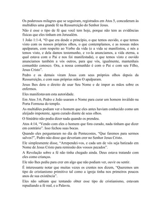 Os poderosos milagres que se seguiram, registrados em Atos 5, concederam às
multidões uma grande fé na Ressurreição do Senhor Jesus.
Não é esse o tipo de fé que você tem hoje, porque não tem as evidências
físicas que eles tinham em Jerusalém.
1 João 1:1-4, “O que era desde o princípio, o que temos ouvido, o que temos
visto com os nossos próprios olhos, o que contemplamos, e as nossas mãos
apalparam, com respeito ao Verbo da vida (e a vida se manifestou, e nós a
temos visto, e dela damos testemunho, e vo-la anunciamos, a vida eterna, a
qual estava com o Pai e nos foi manifestada), o que temos visto e ouvido
anunciamos também a vós outros, para que vós, igualmente, mantenhais
comunhão conosco. Ora, a nossa comunhão é com o Pai e com seu Filho,
Jesus Cristo”.
Pedro e os demais viram Jesus com seus próprios olhos depois da
Ressurreição, e com suas próprias mãos O apalparam.
Jesus lhes dera o direito de usar Seu Nome e de impor as mãos sobre os
enfermos.
Eles manifestavam esta autoridade.
Em Atos 3:6, Pedro e João usaram o Nome para curar um homem inválido na
Porta Formosa do templo.
As multidões podiam ver o homem que eles antes haviam conhecido como um
aleijado impotente, agora curado diante de seus olhos.
O Sinédrio não podia dizer nada quando os prendeu.
Atos 4:14, “Vendo com eles o homem que fora curado, nada tinham que dizer
em contrário”. Isso fechou suas bocas.
Quando eles perguntaram no dia de Pentecostes, “Que faremos para sermos
salvos?”, Pedro não disse que deveriam crer no Senhor Jesus Cristo.
Ele simplesmente disse, “Arrependei-vos, e cada um de vós seja batizado em
Nome de Jesus Cristo para remissão dos vossos pecados”.
A Revelação sobre a fé não tinha chegado ainda. Deus estava tratando com
eles como crianças.
Ele não lhes pediu para crer em algo que não podiam ver, ouvir ou sentir.
É interessante notar que muitas vezes os crentes nos dizem, “Queremos um
tipo de cristianismo primitivo tal como a igreja tinha nos primeiros poucos
anos de sua existência”.
Eles não sabiam que tentando obter esse tipo de cristianismo, estavam
repudiando a fé real, e a Palavra.
 