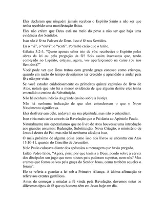 Eles declaram que ninguém jamais recebeu o Espírito Santo a não ser que
tenha recebido uma manifestação física.
Eles não crêem que Deus está no meio do povo a não ser que haja uma
evidência dos Sentidos.
Isso não é fé na Palavra de Deus. Isso é fé nos Sentidos.
Eu o “vi”, o “ouvi”, o “senti”. Portanto creio que o tenho.
Gálatas 3:2-3, “Quero apenas saber isto de vós: recebestes o Espírito pelas
obras da lei ou pela pregação da fé? Sois assim insensatos que, tendo
começado no Espírito, estejais, agora, vos aperfeiçoando na carne (ou nos
Sentidos)?”
Você pode ver que Deus tratou com grande graça conosco como crianças,
quando em razão do tempo deveríamos ter crescido e aprendido a andar pela
fé e não por vista.
Se você estudar cuidadosamente os primeiros quinze capítulos do livro de
Atos, notará que não há a menor evidência de que alguém dentre eles tenha
entendido o ensino da Substituição.
Não há nenhum indício do grande ensino sobre a Justiça.
Não há nenhuma indicação de que eles entendessem o que o Novo
Nascimento significava.
Eles desfrutavam dele, andavam na sua plenitude, mas não o entendiam.
Isso viria mais tarde através da Revelação que o Pai daria ao Apóstolo Paulo.
Naturalmente nós esperaríamos que no livro de Atos houvesse uma introdução
aos grandes assuntos: Redenção, Substituição, Nova Criação, o ministério de
Jesus à destra do Pai, mas não há nenhuma alusão a isso.
O mais próximo de alguma coisa como isso nos livros se encontra em Atos
15:10-11, quando do Concílio de Jerusalém.
Nele Paulo colocava diante dos apóstolos a mensagem que havia pregado.
Então Pedro falou, “Agora, pois, por que tentais a Deus, pondo sobre a cerviz
dos discípulos um jugo que nem nossos pais puderam suportar, nem nós? Mas
cremos que fomos salvos pela graça do Senhor Jesus, como também aqueles o
foram”.
Ele se referia a guardar a lei sob a Primeira Aliança. A última afirmação se
refere aos crentes gentílicos.
Antes de começar a estudar a fé vinda pela Revelação, devemos notar os
diferentes tipos de fé que os homens têm em Jesus hoje em dia.
 