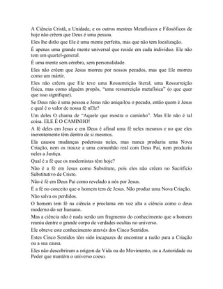 A Ciência Cristã, a Unidade, e os outros mestres Metafísicos e Filosóficos de
hoje não crêem que Deus é uma pessoa.
Eles lhe dirão que Ele é uma mente perfeita, mas que não tem localização.
É apenas uma grande mente universal que reside em cada indivíduo. Ele não
tem um quartel-general.
É uma mente sem cérebro, sem personalidade.
Eles não crêem que Jesus morreu por nossos pecados, mas que Ele morreu
como um mártir.
Eles não crêem que Ele teve uma Ressurreição literal, uma Ressurreição
física, mas como alguém propôs, “uma ressurreição metafísica” (o que quer
que isso signifique).
Se Deus não é uma pessoa e Jesus não aniquilou o pecado, então quem é Jesus
e qual é o valor de nossa fé nEle?
Um deles O chama de “Aquele que mostra o caminho”. Mas Ele não é tal
coisa. ELE É O CAMINHO!
A fé deles em Jesus e em Deus é afinal uma fé neles mesmos e no que eles
inerentemente têm dentro de si mesmos.
Ela causou mudanças poderosas neles, mas nunca produziu uma Nova
Criação, nem os trouxe a uma comunhão real com Deus Pai, nem produziu
neles a Justiça.
Qual é a fé que os modernistas têm hoje?
Não é a fé em Jesus como Substituto, pois eles não crêem no Sacrifício
Substitutivo de Cristo.
Não é fé em Deus Pai como revelado a nós por Jesus.
É a fé no conceito que o homem tem de Jesus. Não produz uma Nova Criação.
Não salva os perdidos.
O homem tem fé na ciência e proclama em voz alta a ciência como o deus
moderno do ser humano.
Mas a ciência não é nada senão um fragmento do conhecimento que o homem
reuniu dentre o grande corpo de verdades ocultas no universo.
Ele obteve este conhecimento através dos Cinco Sentidos.
Estes Cinco Sentidos têm sido incapazes de encontrar a razão para a Criação
ou a sua causa.
Eles não descobriram a origem da Vida ou do Movimento, ou a Autoridade ou
Poder que mantém o universo coeso.
 