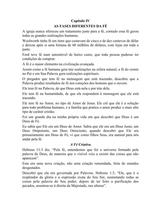 Capítulo IV
AS FASES DIFERENTES DA FÉ
A igreja nunca ofereceu um tratamento justo para a fé, contudo essa fé gerou
todas as grandes realizações humanas.
Woolworth tinha fé em itens que custavam de cinco e de dez centavos de dólar
e deixou após si uma fortuna de 60 milhões de dólares, com lojas em toda a
parte.
Ford teve fé num automóvel de baixo custo, que toda pessoa pudesse ter
condições de comprar.
A fé é o maior elemento na civilização avançada.
Assim como a fé humana gera tais realizações na esfera natural, a fé do crente
no Pai e em Sua Palavra gera realizações espirituais.
O pregador que tem fé na mensagem que está trazendo, descobre que a
Palavra produz resultados de fé nos corações dos homens que o ouvem.
Ele tem fé na Palavra, de que Deus está nela e por trás dela.
Ele tem fé na humanidade, de que ela responderá à mensagem que ele está
trazendo.
Ele tem fé no Amor, no tipo de Amor de Jesus. Ele crê que ele é a solução
para todo problema humano, e a família que pratica o amor produz o mais alto
tipo de caráter cristão.
Foi um grande dia na minha própria vida em que descobri que Deus é um
Deus de Fé.
Eu sabia que Ele era um Deus de Amor. Sabia que ele era um Deus Justo, um
Deus Onipotente, um Deus Onisciente; quando descobri que Ele era
primariamente um Deus de Fé, vi que como filhos Seus, era natural para nós
andar pela fé.
A Fé Criativa
Hebreus 11:3 diz, “Pela fé, entendemos que foi o universo formado pela
palavra de Deus, de maneira que o visível veio a existir das coisas que não
aparecem”.
Esta era uma nova criação, não uma criação remendada, feita de mundos
desgastados.
Descobri que ela era governada por Palavras. Hebreus 1:3, “Ele, que é o
resplendor da glória e a expressão exata do Seu Ser, sustentando todas as
coisas pela palavra do Seu poder, depois de ter feito a purificação dos
pecados, assentou-se à direita da Majestade, nas alturas”.
 