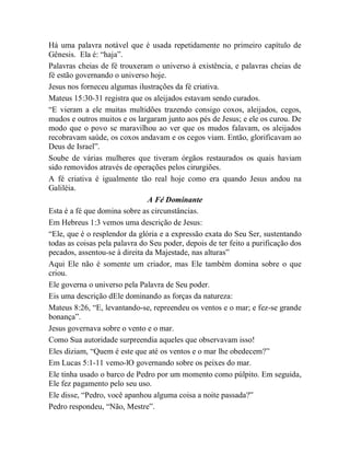 Há uma palavra notável que é usada repetidamente no primeiro capítulo de
Gênesis. Ela é: “haja”.
Palavras cheias de fé trouxeram o universo à existência, e palavras cheias de
fé estão governando o universo hoje.
Jesus nos forneceu algumas ilustrações da fé criativa.
Mateus 15:30-31 registra que os aleijados estavam sendo curados.
“E vieram a ele muitas multidões trazendo consigo coxos, aleijados, cegos,
mudos e outros muitos e os largaram junto aos pés de Jesus; e ele os curou. De
modo que o povo se maravilhou ao ver que os mudos falavam, os aleijados
recobravam saúde, os coxos andavam e os cegos viam. Então, glorificavam ao
Deus de Israel”.
Soube de várias mulheres que tiveram órgãos restaurados os quais haviam
sido removidos através de operações pelos cirurgiões.
A fé criativa é igualmente tão real hoje como era quando Jesus andou na
Galiléia.
A Fé Dominante
Esta é a fé que domina sobre as circunstâncias.
Em Hebreus 1:3 vemos uma descrição de Jesus:
“Ele, que é o resplendor da glória e a expressão exata do Seu Ser, sustentando
todas as coisas pela palavra do Seu poder, depois de ter feito a purificação dos
pecados, assentou-se à direita da Majestade, nas alturas”
Aqui Ele não é somente um criador, mas Ele também domina sobre o que
criou.
Ele governa o universo pela Palavra de Seu poder.
Eis uma descrição dEle dominando as forças da natureza:
Mateus 8:26, “E, levantando-se, repreendeu os ventos e o mar; e fez-se grande
bonança”.
Jesus governava sobre o vento e o mar.
Como Sua autoridade surpreendia aqueles que observavam isso!
Eles diziam, “Quem é este que até os ventos e o mar lhe obedecem?”
Em Lucas 5:1-11 vemo-lO governando sobre os peixes do mar.
Ele tinha usado o barco de Pedro por um momento como púlpito. Em seguida,
Ele fez pagamento pelo seu uso.
Ele disse, “Pedro, você apanhou alguma coisa a noite passada?”
Pedro respondeu, “Não, Mestre”.
 