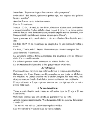 Jesus disse, “Faça-se ao largo, e lance as suas redes para pescar”.
Pedro disse: “Sei, Mestre, que não há peixes aqui, mas segundo Sua palavra
lançarei as redes”.
As redes ficaram cheias instantaneamente.
Esta é a fé dominante.
Marcos 1:32-34, “À tarde, ao cair do sol, trouxeram a Jesus todos os enfermos
e endemoninhados. Toda a cidade estava reunida à porta. E ele curou muitos
doentes de toda sorte de enfermidades; também expeliu muitos demônios, não
lhes permitindo que falassem, porque sabiam quem Ele era”.
Jesus governava sobre os demônios e eles reconheciam Seu domínio sobre
eles.
Em João 11:39-44, na ressurreição de Lázaro, Ele foi um Dominador sobre a
morte.
Ele disse, “Tirai a pedra”. Depois Ele ordenou que Lázaro viesse para fora.
Jesus tinha uma fé dominante.
Ele governava sobre as forças demoníacas. Ele governava sobre as obras do
diabo. Ele era um Dominador.
Ele ordenou que uma árvore morresse e ela morreu desde a raiz.
Ele era Monarca absoluto sobre as leis que governam o Universo.
A Fé Religiosa
Poucos dentre nós percebem que poderosa força a fé religiosa constitui hoje.
Os homens têm fé nos Credos, nas Organizações, na sua Igreja, na Medicina,
nos Médicos, na Ciência Médica e na Ciência Cirúrgica, nas boas obras, nos
atos generosos, na doação de dinheiro, no arrependimento e na penitência.
É impressionante a fé que a pessoa comum tem em algo que ela ou outra
pessoa pode fazer.
A Fé nas Experiências
Talvez o mais ilusório dentre todos os diferentes tipos de fé seja a fé nas
Experiências.
Os homens falam do que têm sentido, do que têm ouvido ou visto.
Alguém me disse recentemente, “Não fui curado. Não fui capaz de demonstrar
a minha fé”.
Tais pessoas têm a Fé do Conhecimento pelos Sentidos.
Elas precisam ter a evidência física ou elas não crêem.
 