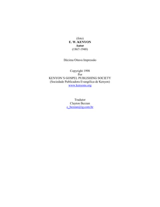 (foto)
E. W. KENYON
Autor
(1867-1948)
Décima Oitava Impressão
Copyright 1998
Por
KENYON´S GOSPEL PUBLISHING SOCIETY
(Sociedade Publicadora Evangélica de Kenyon)
www.kenyons.org
Tradutor
Clayton Bezzan
c_bezzan@ig.com.br
 