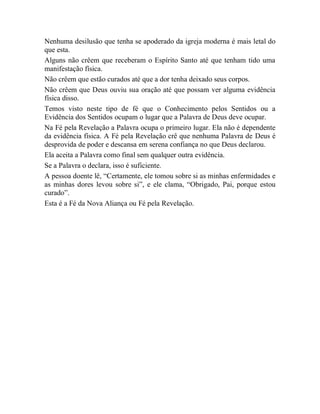 Nenhuma desilusão que tenha se apoderado da igreja moderna é mais letal do
que esta.
Alguns não crêem que receberam o Espírito Santo até que tenham tido uma
manifestação física.
Não crêem que estão curados até que a dor tenha deixado seus corpos.
Não crêem que Deus ouviu sua oração até que possam ver alguma evidência
física disso.
Temos visto neste tipo de fé que o Conhecimento pelos Sentidos ou a
Evidência dos Sentidos ocupam o lugar que a Palavra de Deus deve ocupar.
Na Fé pela Revelação a Palavra ocupa o primeiro lugar. Ela não é dependente
da evidência física. A Fé pela Revelação crê que nenhuma Palavra de Deus é
desprovida de poder e descansa em serena confiança no que Deus declarou.
Ela aceita a Palavra como final sem qualquer outra evidência.
Se a Palavra o declara, isso é suficiente.
A pessoa doente lê, “Certamente, ele tomou sobre si as minhas enfermidades e
as minhas dores levou sobre si”, e ele clama, “Obrigado, Pai, porque estou
curado”.
Esta é a Fé da Nova Aliança ou Fé pela Revelação.
 