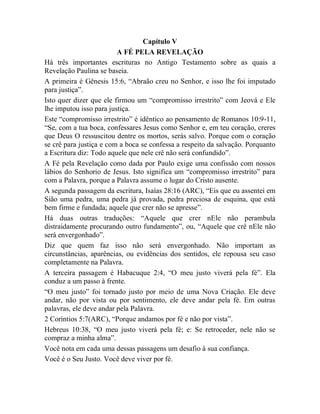 Capítulo V
A FÉ PELA REVELAÇÃO
Há três importantes escrituras no Antigo Testamento sobre as quais a
Revelação Paulina se baseia.
A primeira é Gênesis 15:6, “Abraão creu no Senhor, e isso lhe foi imputado
para justiça”.
Isto quer dizer que ele firmou um “compromisso irrestrito” com Jeová e Ele
lhe imputou isso para justiça.
Este “compromisso irrestrito” é idêntico ao pensamento de Romanos 10:9-11,
“Se, com a tua boca, confessares Jesus como Senhor e, em teu coração, creres
que Deus O ressuscitou dentre os mortos, serás salvo. Porque com o coração
se crê para justiça e com a boca se confessa a respeito da salvação. Porquanto
a Escritura diz: Todo aquele que nele crê não será confundido”.
A Fé pela Revelação como dada por Paulo exige uma confissão com nossos
lábios do Senhorio de Jesus. Isto significa um “compromisso irrestrito” para
com a Palavra, porque a Palavra assume o lugar do Cristo ausente.
A segunda passagem da escritura, Isaías 28:16 (ARC), “Eis que eu assentei em
Sião uma pedra, uma pedra já provada, pedra preciosa de esquina, que está
bem firme e fundada; aquele que crer não se apresse”.
Há duas outras traduções: “Aquele que crer nEle não perambula
distraidamente procurando outro fundamento”, ou, “Aquele que crê nEle não
será envergonhado”.
Diz que quem faz isso não será envergonhado. Não importam as
circunstâncias, aparências, ou evidências dos sentidos, ele repousa seu caso
completamente na Palavra.
A terceira passagem é Habacuque 2:4, “O meu justo viverá pela fé”. Ela
conduz a um passo à frente.
“O meu justo” foi tornado justo por meio de uma Nova Criação. Ele deve
andar, não por vista ou por sentimento, ele deve andar pela fé. Em outras
palavras, ele deve andar pela Palavra.
2 Coríntios 5:7(ARC), “Porque andamos por fé e não por vista”.
Hebreus 10:38, “O meu justo viverá pela fé; e: Se retroceder, nele não se
compraz a minha alma”.
Você nota em cada uma dessas passagens um desafio à sua confiança.
Você é o Seu Justo. Você deve viver por fé.
 