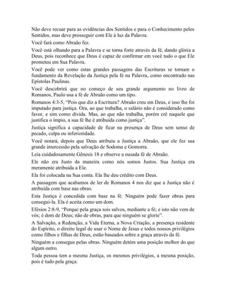 Não deve recuar para as evidências dos Sentidos e para o Conhecimento pelos
Sentidos, mas deve prosseguir com Ele à luz da Palavra.
Você fará como Abraão fez.
Você está olhando para a Palavra e se torna forte através da fé, dando glória a
Deus, pois reconhece que Deus é capaz de confirmar em você tudo o que Ele
prometeu em Sua Palavra.
Você pode ver como estas grandes passagens das Escrituras se tornam o
fundamento da Revelação da Justiça pela fé na Palavra, como encontrado nas
Epístolas Paulinas.
Você descobrirá que no começo de seu grande argumento no livro de
Romanos, Paulo usa a fé de Abraão como um tipo.
Romanos 4:3-5, “Pois que diz a Escritura? Abraão creu em Deus, e isso lhe foi
imputado para justiça. Ora, ao que trabalha, o salário não é considerado como
favor, e sim como dívida. Mas, ao que não trabalha, porém crê naquele que
justifica o ímpio, a sua fé lhe é atribuída como justiça”.
Justiça significa a capacidade de ficar na presença de Deus sem senso de
pecado, culpa ou inferioridade.
Você notará, depois que Deus atribuiu a Justiça a Abraão, que ele fez sua
grande intercessão pela salvação de Sodoma e Gomorra.
Leia cuidadosamente Gênesis 18 e observe a ousada fé de Abraão.
Ele não era Justo da maneira como nós somos Justos. Sua Justiça era
meramente atribuída a Ele.
Ela foi colocada na Sua conta. Ela lhe deu crédito com Deus.
A passagem que acabamos de ler de Romanos 4 nos diz que a Justiça não é
atribuída com base nas obras.
Esta Justiça é concedida com base na fé. Ninguém pode fazer obras para
consegui-la. Ela é aceita como um dom.
Efésios 2:8-9, “Porque pela graça sois salvos, mediante a fé; e isto não vem de
vós; é dom de Deus; não de obras, para que ninguém se glorie”.
A Salvação, a Redenção, a Vida Eterna, a Nova Criação, a presença residente
do Espírito, o direito legal de usar o Nome de Jesus e todos nossos privilégios
como filhos e filhas de Deus, estão baseados sobre a graça através da fé.
Ninguém a consegue pelas obras. Ninguém detém uma posição melhor do que
algum outro.
Toda pessoa tem a mesma Justiça, os mesmos privilégios, a mesma posição,
pois é tudo pela graça.
 