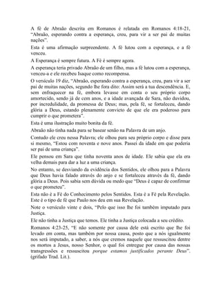 A fé de Abraão descrita em Romanos é relatada em Romanos 4:18-21,
“Abraão, esperando contra a esperança, creu, para vir a ser pai de muitas
nações”.
Esta é uma afirmação surpreendente. A fé lutou com a esperança, e a fé
venceu.
A Esperança é sempre futura. A Fé é sempre agora.
A esperança teria privado Abraão de um filho, mas a fé lutou com a esperança,
venceu-a e ele recebeu Isaque como recompensa.
O versículo 19 diz, “Abraão, esperando contra a esperança, creu, para vir a ser
pai de muitas nações, segundo lhe fora dito: Assim será a tua descendência. E,
sem enfraquecer na fé, embora levasse em conta o seu próprio corpo
amortecido, sendo já de cem anos, e a idade avançada de Sara, não duvidou,
por incredulidade, da promessa de Deus; mas, pela fé, se fortaleceu, dando
glória a Deus, estando plenamente convicto de que ele era poderoso para
cumprir o que prometera”.
Esta é uma ilustração muito bonita da fé.
Abraão não tinha nada para se basear senão na Palavra de um anjo.
Contudo ele creu nessa Palavra; ele olhou para seu próprio corpo e disse para
si mesmo, “Estou com noventa e nove anos. Passei da idade em que poderia
ser pai de uma criança”.
Ele pensou em Sara que tinha noventa anos de idade. Ele sabia que ela era
velha demais para dar a luz a uma criança.
No entanto, se desviando da evidência dos Sentidos, ele olhou para a Palavra
que Deus havia falado através do anjo e se fortaleceu através da fé, dando
glória a Deus. Pois sabia sem dúvida ou medo que “Deus é capaz de confirmar
o que prometeu”.
Esta não é a Fé do Conhecimento pelos Sentidos. Esta é a Fé pela Revelação.
Este é o tipo de fé que Paulo nos deu em sua Revelação.
Note o versículo vinte e dois, “Pelo que isso lhe foi também imputado para
Justiça.
Ele não tinha a Justiça que temos. Ele tinha a Justiça colocada a seu crédito.
Romanos 4:23-25, “E não somente por causa dele está escrito que lhe foi
levado em conta, mas também por nossa causa, posto que a nós igualmente
nos será imputado, a saber, a nós que cremos naquele que ressuscitou dentre
os mortos a Jesus, nosso Senhor, o qual foi entregue por causa das nossas
transgressões e ressuscitou porque estamos justificados perante Deus”.
(grifado Trad. Lit.).
 