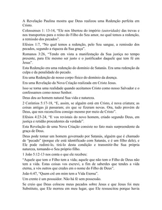 A Revelação Paulina mostra que Deus realizou uma Redenção perfeita em
Cristo.
Colossenses 1: 13-14, “Ele nos libertou do império (autoridade) das trevas e
nos transportou para o reino do Filho do Seu amor, no qual temos a redenção,
a remissão dos pecados”.
Efésios 1:7, “No qual temos a redenção, pelo Seu sangue, a remissão dos
pecados, segundo a riqueza da Sua graça”.
Romanos 3:26, “Tendo em vista a manifestação da Sua justiça no tempo
presente, para Ele mesmo ser justo e o justificador daquele que tem fé em
Jesus”.
Esta Redenção era uma redenção do domínio de Satanás. Era uma redenção da
culpa e da penalidade do pecado.
Era uma Redenção de nosso corpo físico do domínio da doença.
Era uma Revelação da Nova Criação realizada em Cristo Jesus.
Isso se torna uma realidade quando aceitamos Cristo como nosso Salvador e o
confessamos como nosso Senhor.
Deus deu ao homem natural Sua vida e natureza.
2 Coríntios 5:17-18, “E, assim, se alguém está em Cristo, é nova criatura; as
coisas antigas já passaram; eis que se fizeram novas. Ora, tudo provém de
Deus, que nos reconciliou consigo mesmo por meio de Cristo”.
Efésios 4:23-24, “E vos revistais do novo homem, criado segundo Deus, em
justiça e retidão procedentes da verdade”.
Esta Revelação de uma Nova Criação consiste no fato mais surpreendente da
graça de Deus.
Deus pode tomar um homem governado por Satanás, alguém que é chamado
de “pecado” (porque ele está identificado com Satanás, e é um filho dele), e
Ele pode redimi-lo, tirá-lo desta condição e transmitir-lhe Sua própria
natureza, tornando-o Seu próprio filho.
1 João 5:12-13 nos conta o que ele recebeu:
“Aquele que tem o Filho tem a vida; aquele que não tem o Filho de Deus não
tem a vida. Estas coisas vos escrevi, a fim de saberdes que tendes a vida
eterna, a vós outros que credes em o nome do Filho de Deus”.
João 6:47, “Quem crê em mim tem a Vida Eterna”.
Um crente é um possuidor. Não há fé sem possessão.
Se creio que Deus colocou meus pecados sobre Jesus e que Jesus foi meu
Substituto, que Ele morreu em meu lugar, que Ele ressuscitou porque havia
 