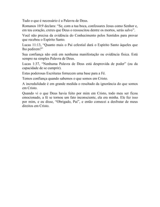 Tudo o que é necessário é a Palavra de Deus.
Romanos 10:9 declara: “Se, com a tua boca, confessares Jesus como Senhor e,
em teu coração, creres que Deus o ressuscitou dentre os mortos, serás salvo”.
Você não precisa da evidência do Conhecimento pelos Sentidos para provar
que recebeu o Espírito Santo.
Lucas 11:13, “Quanto mais o Pai celestial dará o Espírito Santo àqueles que
lho pedirem?”
Sua confiança não está em nenhuma manifestação ou evidência física. Está
sempre na simples Palavra de Deus.
Lucas 1:37, “Nenhuma Palavra de Deus está desprovida de poder” (ou da
capacidade de se cumprir).
Estas poderosas Escrituras fornecem uma base para a Fé.
Temos confiança quando sabemos o que somos em Cristo.
A incredulidade é em grande medida o resultado da ignorância do que somos
em Cristo.
Quando vi o que Deus havia feito por mim em Cristo, todo meu ser ficou
emocionado, a fé se tornou um fato inconsciente, ela era minha. Ele fez isso
por mim, e eu disse, “Obrigado, Pai”, e então comecei a desfrutar de meus
direitos em Cristo.
 