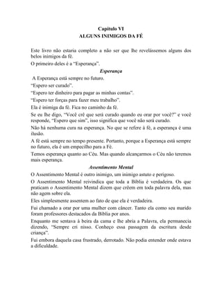 Capítulo VI
ALGUNS INIMIGOS DA FÉ
Este livro não estaria completo a não ser que lhe revelássemos alguns dos
belos inimigos da fé.
O primeiro deles é a “Esperança”.
Esperança
A Esperança está sempre no futuro.
“Espero ser curado”.
“Espero ter dinheiro para pagar as minhas contas”.
“Espero ter forças para fazer meu trabalho”.
Ela é inimiga da fé. Fica no caminho da fé.
Se eu lhe digo, “Você crê que será curado quando eu orar por você?” e você
responde, “Espero que sim”, isso significa que você não será curado.
Não há nenhuma cura na esperança. No que se refere à fé, a esperança é uma
ilusão.
A fé está sempre no tempo presente. Portanto, porque a Esperança está sempre
no futuro, ela é um empecilho para a Fé.
Temos esperança quanto ao Céu. Mas quando alcançarmos o Céu não teremos
mais esperança.
Assentimento Mental
O Assentimento Mental é outro inimigo, um inimigo astuto e perigoso.
O Assentimento Mental reivindica que toda a Bíblia é verdadeira. Os que
praticam o Assentimento Mental dizem que crêem em toda palavra dela, mas
não agem sobre ela.
Eles simplesmente assentem ao fato de que ela é verdadeira.
Fui chamado a orar por uma mulher com câncer. Tanto ela como seu marido
foram professores destacados da Bíblia por anos.
Enquanto me sentava à beira da cama e lhe abria a Palavra, ela permanecia
dizendo, “Sempre cri nisso. Conheço essa passagem da escritura desde
criança”.
Fui embora daquela casa frustrado, derrotado. Não podia entender onde estava
a dificuldade.
 