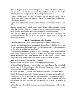 Quando cheguei em casa, andei de lá para cá na minha sala dizendo, “Senhor,
por que ela não é curada? Ela é uma boa mulher. Ela diz que crê na tua
Palavra e tem sido uma professora da mesma por muitos anos”.
Então o Espírito me fez ver que ela somente assentia mentalmente à Palavra.
Ela não cria nela! Crer é agir sobre a Palavra. Ela nunca havia agido sobre a
Palavra para sua cura.
Alguns dias depois voltei àquela casa novamente. Desta vez eu entendia o seu
caso.
Quando comecei a abrir a Palavra ela disse, “Tenho crido nisso toda a minha
vida”. Eu lhe disse, “Não, você nunca creu nela, pois se tivesse estaria fora da
cama fazendo seu trabalho. Você somente assente mentalmente a ela”.
Você vai descobrir que em muitos casos onde homens e mulheres têm
assentimento mental em vez de fé, seu credo ou dogma ocupou o lugar da
realidade da Palavra.
Fé do Conhecimento pelos Sentidos
A fé do Conhecimento pelos Sentidos requer a evidência dos Sentidos.
Este é o tipo de fé que Tomé teve quando disse, (João 20:24-29), “Se eu não
vir nas suas mãos o sinal dos cravos, e ali não puser o dedo, e não puser a mão
no Seu lado, de modo algum acreditarei”.
Então Jesus de repente lhe apareceu e disse, “Põe aqui o dedo e vê as Minhas
mãos; chega também a mão e põe-na no Meu lado; não sejas incrédulo, mas
crente. Respondeu-lhe Tomé: Senhor meu e Deus meu! Disse-lhe Jesus:
Porque me viste, creste? Bem-aventurados os que não viram e creram”.
Aqui vemos estes dois tipos de fé em contraste.
Há uma fé da Bíblia e uma fé do Conhecimento pelos Sentidos.
A fé que Maria e Marta e os outros tinham em Jesus durante Sua caminhada
terrena era a fé do Conhecimento pelos Sentidos. Eles criam em Jesus porque
viram os milagres que Ele realizava.
Os judeus disseram, “Que sinal fazes para que o vejamos e creiamos em ti?”
Esta fé do Conhecimento pelos Sentidos quase expulsou das igrejas a fé real.
Este tipo de fé não dá à Palavra seu lugar de direito. Os homens carregam a
Palavra para a Igreja, mas não confiam nela. Eles confiam em seus
sentimentos, em suas emoções, no que podem ver e ouvir, ou provar ou
cheirar.
A fé real é agir sobre a Palavra independentemente de qualquer evidência dos
Sentidos.
 