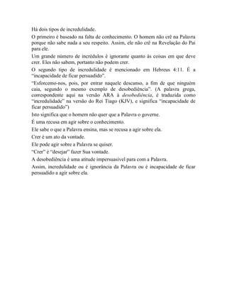 Há dois tipos de incredulidade.
O primeiro é baseado na falta de conhecimento. O homem não crê na Palavra
porque não sabe nada a seu respeito. Assim, ele não crê na Revelação do Pai
para ele.
Um grande número de incrédulos é ignorante quanto às coisas em que deve
crer. Eles não sabem, portanto não podem crer.
O segundo tipo de incredulidade é mencionado em Hebreus 4:11. É a
“incapacidade de ficar persuadido”.
“Esforcemo-nos, pois, por entrar naquele descanso, a fim de que ninguém
caia, segundo o mesmo exemplo de desobediência”. (A palavra grega,
correspondente aqui na versão ARA à desobediência, é traduzida como
“incredulidade” na versão do Rei Tiago (KJV), e significa “incapacidade de
ficar persuadido”)
Isto significa que o homem não quer que a Palavra o governe.
É uma recusa em agir sobre o conhecimento.
Ele sabe o que a Palavra ensina, mas se recusa a agir sobre ela.
Crer é um ato da vontade.
Ele pode agir sobre a Palavra se quiser.
“Crer” é “desejar” fazer Sua vontade.
A desobediência é uma atitude impersuasível para com a Palavra.
Assim, incredulidade ou é ignorância da Palavra ou é incapacidade de ficar
persuadido a agir sobre ela.
 