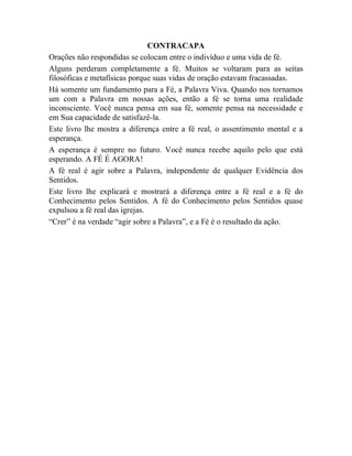 CONTRACAPA
Orações não respondidas se colocam entre o indivíduo e uma vida de fé.
Alguns perderam completamente a fé. Muitos se voltaram para as seitas
filosóficas e metafísicas porque suas vidas de oração estavam fracassadas.
Há somente um fundamento para a Fé, a Palavra Viva. Quando nos tornamos
um com a Palavra em nossas ações, então a fé se torna uma realidade
inconsciente. Você nunca pensa em sua fé, somente pensa na necessidade e
em Sua capacidade de satisfazê-la.
Este livro lhe mostra a diferença entre a fé real, o assentimento mental e a
esperança.
A esperança é sempre no futuro. Você nunca recebe aquilo pelo que está
esperando. A FÉ É AGORA!
A fé real é agir sobre a Palavra, independente de qualquer Evidência dos
Sentidos.
Este livro lhe explicará e mostrará a diferença entre a fé real e a fé do
Conhecimento pelos Sentidos. A fé do Conhecimento pelos Sentidos quase
expulsou a fé real das igrejas.
“Crer” é na verdade “agir sobre a Palavra”, e a Fé é o resultado da ação.
 
