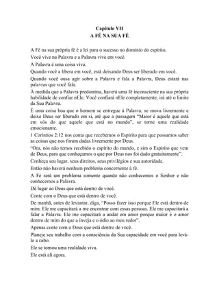 Capítulo VII
A FÉ NA SUA FÉ
A Fé na sua própria fé é a lei para o sucesso no domínio do espírito.
Você vive na Palavra e a Palavra vive em você.
A Palavra é uma coisa viva.
Quando você a libera em você, está deixando Deus ser liberado em você.
Quando você ousa agir sobre a Palavra e fala a Palavra, Deus estará nas
palavras que você fala.
À medida que a Palavra predomina, haverá uma fé inconsciente na sua própria
habilidade de confiar nEle. Você confiará nEle completamente, irá até o limite
da Sua Palavra.
É uma coisa boa que o homem se entregue à Palavra, se mova livremente e
deixe Deus ser liberado em si, até que a passagem “Maior é aquele que está
em vós do que aquele que está no mundo”, se torne uma realidade
emocionante.
1 Coríntios 2:12 nos conta que recebemos o Espírito para que possamos saber
as coisas que nos foram dadas livremente por Deus.
“Ora, nós não temos recebido o espírito do mundo, e sim o Espírito que vem
de Deus, para que conheçamos o que por Deus nos foi dado gratuitamente”.
Conheça seu lugar, seus direitos, seus privilégios e sua autoridade.
Então não haverá nenhum problema concernente à fé.
A Fé será um problema somente quando não conhecemos o Senhor e não
conhecemos a Palavra.
Dê lugar ao Deus que está dentro de você.
Conte com o Deus que está dentro de você.
De manhã, antes de levantar, diga, “Posso fazer isso porque Ele está dentro de
mim. Ele me capacitará a me encontrar com essas pessoas. Ele me capacitará a
falar a Palavra. Ele me capacitará a andar em amor porque maior é o amor
dentro de mim do que a inveja e o ódio ao meu redor”.
Apenas conte com o Deus que está dentro de você.
Planeje seu trabalho com a consciência da Sua capacidade em você para levá-
lo a cabo.
Ele se tornou uma realidade viva.
Ele está ali agora.
 
