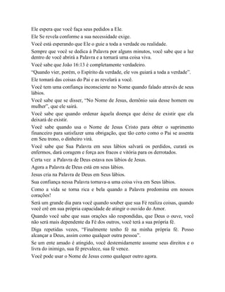 Ele espera que você faça seus pedidos a Ele.
Ele Se revela conforme a sua necessidade exige.
Você está esperando que Ele o guie a toda a verdade ou realidade.
Sempre que você se dedica à Palavra por alguns minutos, você sabe que a luz
dentro de você abrirá a Palavra e a tornará uma coisa viva.
Você sabe que João 16:13 é completamente verdadeiro.
“Quando vier, porém, o Espírito da verdade, ele vos guiará a toda a verdade”.
Ele tomará das coisas do Pai e as revelará a você.
Você tem uma confiança inconsciente no Nome quando falado através de seus
lábios.
Você sabe que se disser, “No Nome de Jesus, demônio saia desse homem ou
mulher”, que ele sairá.
Você sabe que quando ordenar àquela doença que deixe de existir que ela
deixará de existir.
Você sabe quando usa o Nome de Jesus Cristo para obter o suprimento
financeiro para satisfazer uma obrigação, que tão certo como o Pai se assenta
em Seu trono, o dinheiro virá.
Você sabe que Sua Palavra em seus lábios salvará os perdidos, curará os
enfermos, dará coragem e força aos fracos e vitória para os derrotados.
Certa vez a Palavra de Deus estava nos lábios de Jesus.
Agora a Palavra de Deus está em seus lábios.
Jesus cria na Palavra de Deus em Seus lábios.
Sua confiança nessa Palavra tornava-a uma coisa viva em Seus lábios.
Como a vida se torna rica e bela quando a Palavra predomina em nossos
corações!
Será um grande dia para você quando souber que sua Fé realiza coisas, quando
você crê em sua própria capacidade de atingir o ouvido do Amor.
Quando você sabe que suas orações são respondidas, que Deus o ouve, você
não será mais dependente da Fé dos outros, você terá a sua própria fé.
Diga repetidas vezes, “Finalmente tenho fé na minha própria fé. Posso
alcançar a Deus, assim como qualquer outra pessoa”.
Se um ente amado é atingido, você destemidamente assume seus direitos e o
livra do inimigo, sua fé prevalece, sua fé vence.
Você pode usar o Nome de Jesus como qualquer outro agora.
 