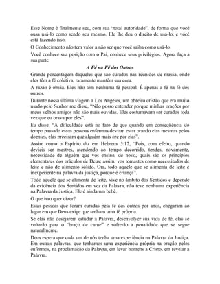 Esse Nome é finalmente seu, com sua “total autoridade”, de forma que você
ousa usá-lo como sendo seu mesmo. Ele lhe deu o direito de usá-lo, e você
está fazendo isso.
O Conhecimento não tem valor a não ser que você saiba como usá-lo.
Você conhece sua posição com o Pai, conhece seus privilégios. Agora faça a
sua parte.
A Fé na Fé dos Outros
Grande porcentagem daqueles que são curados nas reuniões de massa, onde
eles têm a fé coletiva, raramente mantém sua cura.
A razão é obvia. Eles não têm nenhuma fé pessoal. É apenas a fé na fé dos
outros.
Durante nossa última viagem a Los Angeles, um obreiro cristão que era muito
usado pelo Senhor me disse, “Não posso entender porque minhas orações por
meus velhos amigos não são mais ouvidas. Eles costumavam ser curados toda
vez que eu orava por eles”.
Eu disse, “A dificuldade está no fato de que quando em conseqüência do
tempo passado essas pessoas enfermas deviam estar orando elas mesmas pelos
doentes, elas precisam que alguém mais ore por elas”.
Assim como o Espírito diz em Hebreus 5:12, “Pois, com efeito, quando
devíeis ser mestres, atendendo ao tempo decorrido, tendes, novamente,
necessidade de alguém que vos ensine, de novo, quais são os princípios
elementares dos oráculos de Deus; assim, vos tornastes como necessitados de
leite e não de alimento sólido. Ora, todo aquele que se alimenta de leite é
inexperiente na palavra da justiça, porque é criança”.
Todo aquele que se alimenta de leite, vive no âmbito dos Sentidos e depende
da evidência dos Sentidos em vez da Palavra, não teve nenhuma experiência
na Palavra da Justiça. Ele é ainda um bebê.
O que isso quer dizer?
Estas pessoas que foram curadas pela fé dos outros por anos, chegaram ao
lugar em que Deus exige que tenham uma fé própria.
Se elas não desejarem estudar a Palavra, desenvolver sua vida de fé, elas se
voltarão para o “braço de carne” e sofrerão a penalidade que se segue
naturalmente.
Deus espera que cada um de nós tenha uma experiência na Palavra da Justiça.
Em outras palavras, que tenhamos uma experiência própria na oração pelos
enfermos, na proclamação da Palavra, em levar homens a Cristo, em revelar a
Palavra.
 
