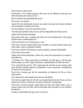 Isso pertence a cada crente.
Colossenses 1:12, “Dando graças ao Pai, que vos fez idôneos à parte que vos
cabe da herança dos santos na luz”.
Ele nos libertou da autoridade das trevas.
Ele recriou seu espírito.
Agora Ele está pronto para renovar sua mente, para que você possa entender
seus privilégios e direitos em Cristo.
Isso lhe pertence. Você tem um direito a isso.
Você deveria desfrutar disso em vez de ficar dependente da fé dos outros.
Agora você tem uma fé própria.
Que tempo seria este se aqueles que lêem este livro declarassem, “Pela graça
de Deus terei a minha própria fé”.
Você tem direito a ela. Ela pertence a você.
Você tem o mesmo Espírito Santo que eu tenho, o mesmo Espírito Santo que
Jesus tinha, e que os Apóstolos tinham.
Você tem a mesma Vida Eterna, a mesma Justiça, a mesma Capacidade.
O Pai não tem favoritos.
Todas estas coisas pertencem a todos nós, assim não precisamos ser estéreis e
improdutivos.
2 Coríntios 9:8, “Deus pode fazer-vos abundar em toda graça, a fim de que,
tendo sempre, em tudo, ampla suficiência, superabundeis em toda boa obra”.
E no versículo dez ele diz, “Ora, aquele que dá semente ao que semeia e pão
para alimento também suprirá e aumentará a vossa sementeira e multiplicará
os frutos da vossa justiça”.
Você tem a Justiça que lhe foi transmitida na Natureza do Pai no Novo
Nascimento.
Essa Justiça deve estar dando fruto em sua vida diária.
Você deve se aproveitar do fato de sua posição legal diante do Trono, de seus
direitos em Cristo e começar a orar pelos enfermos e necessitados.
Você tem a mesma posição Legal diante de Deus que Paulo tinha e tem a
mesma Justiça que ele tinha, não há desculpas para esconder sua luz debaixo
do alqueire.
Comece a testemunhar do que você é em Cristo.
 