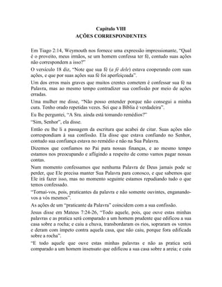 Capítulo VIII
AÇÕES CORRESPONDENTES
Em Tiago 2:14, Weymouth nos fornece uma expressão impressionante, “Qual
é o proveito, meus irmãos, se um homem confessa ter fé, contudo suas ações
não correspondem a isso?”
O versículo 18 diz, “Note que sua fé (a fé dele) estava cooperando com suas
ações, e que por suas ações sua fé foi aperfeiçoada”.
Um dos erros mais graves que muitos crentes cometem é confessar sua fé na
Palavra, mas ao mesmo tempo contradizer sua confissão por meio de ações
erradas.
Uma mulher me disse, “Não posso entender porque não consegui a minha
cura. Tenho orado repetidas vezes. Sei que a Bíblia é verdadeira”.
Eu lhe perguntei, “A Sra. ainda está tomando remédios?”
“Sim, Senhor”, ela disse.
Então eu lhe li a passagem da escritura que acabei de citar. Suas ações não
correspondiam à sua confissão. Ela disse que estava confiando no Senhor,
contudo sua confiança estava no remédio e não na Sua Palavra.
Dizemos que confiamos no Pai para nossas finanças, e ao mesmo tempo
estamos nos preocupando e afligindo a respeito de como vamos pagar nossas
contas.
Num momento confessamos que nenhuma Palavra de Deus jamais pode se
perder, que Ele precisa manter Sua Palavra para conosco, e que sabemos que
Ele irá fazer isso, mas no momento seguinte estamos repudiando tudo o que
temos confessado.
“Tornai-vos, pois, praticantes da palavra e não somente ouvintes, enganando-
vos a vós mesmos”.
As ações de um “praticante da Palavra” coincidem com a sua confissão.
Jesus disse em Mateus 7:24-26, “Todo aquele, pois, que ouve estas minhas
palavras e as pratica será comparado a um homem prudente que edificou a sua
casa sobre a rocha; e caiu a chuva, transbordaram os rios, sopraram os ventos
e deram com ímpeto contra aquela casa, que não caiu, porque fora edificada
sobre a rocha”.
“E todo aquele que ouve estas minhas palavras e não as pratica será
comparado a um homem insensato que edificou a sua casa sobre a areia; e caiu
 