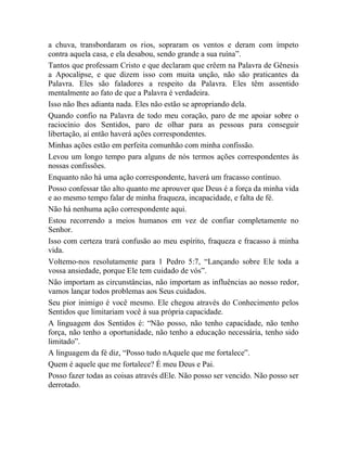 a chuva, transbordaram os rios, sopraram os ventos e deram com ímpeto
contra aquela casa, e ela desabou, sendo grande a sua ruína”.
Tantos que professam Cristo e que declaram que crêem na Palavra de Gênesis
a Apocalipse, e que dizem isso com muita unção, não são praticantes da
Palavra. Eles são faladores a respeito da Palavra. Eles têm assentido
mentalmente ao fato de que a Palavra é verdadeira.
Isso não lhes adianta nada. Eles não estão se apropriando dela.
Quando confio na Palavra de todo meu coração, paro de me apoiar sobre o
raciocínio dos Sentidos, paro de olhar para as pessoas para conseguir
libertação, aí então haverá ações correspondentes.
Minhas ações estão em perfeita comunhão com minha confissão.
Levou um longo tempo para alguns de nós termos ações correspondentes às
nossas confissões.
Enquanto não há uma ação correspondente, haverá um fracasso contínuo.
Posso confessar tão alto quanto me aprouver que Deus é a força da minha vida
e ao mesmo tempo falar de minha fraqueza, incapacidade, e falta de fé.
Não há nenhuma ação correspondente aqui.
Estou recorrendo a meios humanos em vez de confiar completamente no
Senhor.
Isso com certeza trará confusão ao meu espírito, fraqueza e fracasso à minha
vida.
Voltemo-nos resolutamente para 1 Pedro 5:7, “Lançando sobre Ele toda a
vossa ansiedade, porque Ele tem cuidado de vós”.
Não importam as circunstâncias, não importam as influências ao nosso redor,
vamos lançar todos problemas aos Seus cuidados.
Seu pior inimigo é você mesmo. Ele chegou através do Conhecimento pelos
Sentidos que limitariam você à sua própria capacidade.
A linguagem dos Sentidos é: “Não posso, não tenho capacidade, não tenho
força, não tenho a oportunidade, não tenho a educação necessária, tenho sido
limitado”.
A linguagem da fé diz, “Posso tudo nAquele que me fortalece”.
Quem é aquele que me fortalece? É meu Deus e Pai.
Posso fazer todas as coisas através dEle. Não posso ser vencido. Não posso ser
derrotado.
 