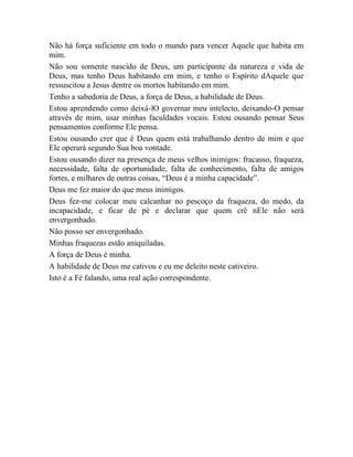 Não há força suficiente em todo o mundo para vencer Aquele que habita em
mim.
Não sou somente nascido de Deus, um participante da natureza e vida de
Deus, mas tenho Deus habitando em mim, e tenho o Espírito dAquele que
ressuscitou a Jesus dentre os mortos habitando em mim.
Tenho a sabedoria de Deus, a força de Deus, a habilidade de Deus.
Estou aprendendo como deixá-lO governar meu intelecto, deixando-O pensar
através de mim, usar minhas faculdades vocais. Estou ousando pensar Seus
pensamentos conforme Ele pensa.
Estou ousando crer que é Deus quem está trabalhando dentro de mim e que
Ele operará segundo Sua boa vontade.
Estou ousando dizer na presença de meus velhos inimigos: fracasso, fraqueza,
necessidade, falta de oportunidade, falta de conhecimento, falta de amigos
fortes, e milhares de outras coisas, “Deus é a minha capacidade”.
Deus me fez maior do que meus inimigos.
Deus fez-me colocar meu calcanhar no pescoço da fraqueza, do medo, da
incapacidade, e ficar de pé e declarar que quem crê nEle não será
envergonhado.
Não posso ser envergonhado.
Minhas fraquezas estão aniquiladas.
A força de Deus é minha.
A habilidade de Deus me cativou e eu me deleito neste cativeiro.
Isto é a Fé falando, uma real ação correspondente.
 