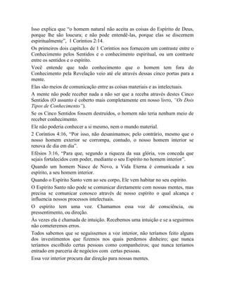 Isso explica que “o homem natural não aceita as coisas do Espírito de Deus,
porque lhe são loucura; e não pode entendê-las, porque elas se discernem
espiritualmente”, 1 Coríntios 2:14.
Os primeiros dois capítulos de 1 Coríntios nos fornecem um contraste entre o
Conhecimento pelos Sentidos e o conhecimento espiritual, ou um contraste
entre os sentidos e o espírito.
Você entende que todo conhecimento que o homem tem fora do
Conhecimento pela Revelação veio até ele através dessas cinco portas para a
mente.
Elas são meios de comunicação entre as coisas materiais e as intelectuais.
A mente não pode receber nada a não ser que a receba através destes Cinco
Sentidos (O assunto é coberto mais completamente em nosso livro, “Os Dois
Tipos de Conhecimento”).
Se os Cinco Sentidos fossem destruídos, o homem não teria nenhum meio de
receber conhecimento.
Ele não poderia conhecer a si mesmo, nem o mundo material.
2 Coríntios 4:16, “Por isso, não desanimamos; pelo contrário, mesmo que o
nosso homem exterior se corrompa, contudo, o nosso homem interior se
renova de dia em dia”.
Efésios 3:16, “Para que, segundo a riqueza da sua glória, vos conceda que
sejais fortalecidos com poder, mediante o seu Espírito no homem interior”.
Quando um homem Nasce de Novo, a Vida Eterna é comunicada a seu
espírito, a seu homem interior.
Quando o Espírito Santo vem ao seu corpo, Ele vem habitar no seu espírito.
O Espírito Santo não pode se comunicar diretamente com nossas mentes, mas
precisa se comunicar conosco através de nosso espírito o qual alcança e
influencia nossos processos intelectuais.
O espírito tem uma voz. Chamamos essa voz de consciência, ou
pressentimento, ou direção.
Às vezes ela é chamada de intuição. Recebemos uma intuição e se a seguirmos
não cometeremos erros.
Todos sabemos que se seguíssemos a voz interior, não teríamos feito alguns
dos investimentos que fizemos nos quais perdemos dinheiro; que nunca
teríamos escolhido certas pessoas como companheiros; que nunca teríamos
entrado em parceria de negócios com certas pessoas.
Essa voz interior procura dar direção para nossas mentes.
 