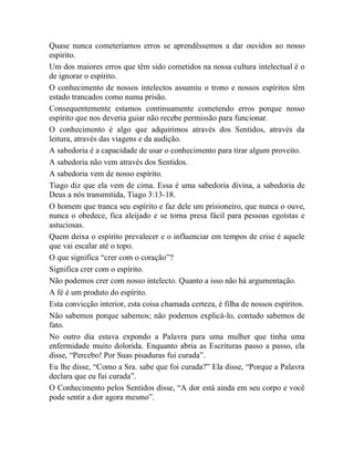 Quase nunca cometeríamos erros se aprendêssemos a dar ouvidos ao nosso
espírito.
Um dos maiores erros que têm sido cometidos na nossa cultura intelectual é o
de ignorar o espírito.
O conhecimento de nossos intelectos assumiu o trono e nossos espíritos têm
estado trancados como numa prisão.
Consequentemente estamos continuamente cometendo erros porque nosso
espírito que nos deveria guiar não recebe permissão para funcionar.
O conhecimento é algo que adquirimos através dos Sentidos, através da
leitura, através das viagens e da audição.
A sabedoria é a capacidade de usar o conhecimento para tirar algum proveito.
A sabedoria não vem através dos Sentidos.
A sabedoria vem de nosso espírito.
Tiago diz que ela vem de cima. Essa é uma sabedoria divina, a sabedoria de
Deus a nós transmitida, Tiago 3:13-18.
O homem que tranca seu espírito e faz dele um prisioneiro, que nunca o ouve,
nunca o obedece, fica aleijado e se torna presa fácil para pessoas egoístas e
astuciosas.
Quem deixa o espírito prevalecer e o influenciar em tempos de crise é aquele
que vai escalar até o topo.
O que significa “crer com o coração”?
Significa crer com o espírito.
Não podemos crer com nosso intelecto. Quanto a isso não há argumentação.
A fé é um produto do espírito.
Esta convicção interior, esta coisa chamada certeza, é filha de nossos espíritos.
Não sabemos porque sabemos; não podemos explicá-lo, contudo sabemos de
fato.
No outro dia estava expondo a Palavra para uma mulher que tinha uma
enfermidade muito dolorida. Enquanto abria as Escrituras passo a passo, ela
disse, “Percebo! Por Suas pisaduras fui curada”.
Eu lhe disse, “Como a Sra. sabe que foi curada?” Ela disse, “Porque a Palavra
declara que eu fui curada”.
O Conhecimento pelos Sentidos disse, “A dor está ainda em seu corpo e você
pode sentir a dor agora mesmo”.
 