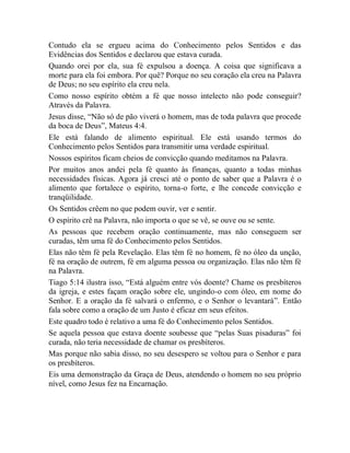 Contudo ela se ergueu acima do Conhecimento pelos Sentidos e das
Evidências dos Sentidos e declarou que estava curada.
Quando orei por ela, sua fé expulsou a doença. A coisa que significava a
morte para ela foi embora. Por quê? Porque no seu coração ela creu na Palavra
de Deus; no seu espírito ela creu nela.
Como nosso espírito obtém a fé que nosso intelecto não pode conseguir?
Através da Palavra.
Jesus disse, “Não só de pão viverá o homem, mas de toda palavra que procede
da boca de Deus”, Mateus 4:4.
Ele está falando de alimento espiritual. Ele está usando termos do
Conhecimento pelos Sentidos para transmitir uma verdade espiritual.
Nossos espíritos ficam cheios de convicção quando meditamos na Palavra.
Por muitos anos andei pela fé quanto às finanças, quanto a todas minhas
necessidades físicas. Agora já cresci até o ponto de saber que a Palavra é o
alimento que fortalece o espírito, torna-o forte, e lhe concede convicção e
tranqüilidade.
Os Sentidos crêem no que podem ouvir, ver e sentir.
O espírito crê na Palavra, não importa o que se vê, se ouve ou se sente.
As pessoas que recebem oração continuamente, mas não conseguem ser
curadas, têm uma fé do Conhecimento pelos Sentidos.
Elas não têm fé pela Revelação. Elas têm fé no homem, fé no óleo da unção,
fé na oração de outrem, fé em alguma pessoa ou organização. Elas não têm fé
na Palavra.
Tiago 5:14 ilustra isso, “Está alguém entre vós doente? Chame os presbíteros
da igreja, e estes façam oração sobre ele, ungindo-o com óleo, em nome do
Senhor. E a oração da fé salvará o enfermo, e o Senhor o levantará”. Então
fala sobre como a oração de um Justo é eficaz em seus efeitos.
Este quadro todo é relativo a uma fé do Conhecimento pelos Sentidos.
Se aquela pessoa que estava doente soubesse que “pelas Suas pisaduras” foi
curada, não teria necessidade de chamar os presbíteros.
Mas porque não sabia disso, no seu desespero se voltou para o Senhor e para
os presbíteros.
Eis uma demonstração da Graça de Deus, atendendo o homem no seu próprio
nível, como Jesus fez na Encarnação.
 