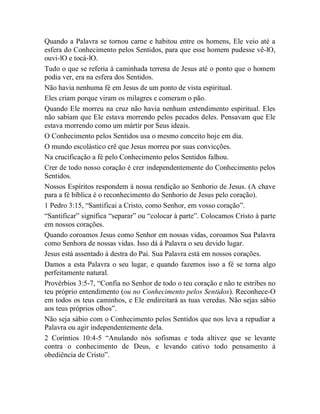 Quando a Palavra se tornou carne e habitou entre os homens, Ele veio até a
esfera do Conhecimento pelos Sentidos, para que esse homem pudesse vê-lO,
ouvi-lO e tocá-lO.
Tudo o que se referia à caminhada terrena de Jesus até o ponto que o homem
podia ver, era na esfera dos Sentidos.
Não havia nenhuma fé em Jesus de um ponto de vista espiritual.
Eles criam porque viram os milagres e comeram o pão.
Quando Ele morreu na cruz não havia nenhum entendimento espiritual. Eles
não sabiam que Ele estava morrendo pelos pecados deles. Pensavam que Ele
estava morrendo como um mártir por Seus ideais.
O Conhecimento pelos Sentidos usa o mesmo conceito hoje em dia.
O mundo escolástico crê que Jesus morreu por suas convicções.
Na crucificação a fé pelo Conhecimento pelos Sentidos falhou.
Crer de todo nosso coração é crer independentemente do Conhecimento pelos
Sentidos.
Nossos Espíritos respondem à nossa rendição ao Senhorio de Jesus. (A chave
para a fé bíblica é o reconhecimento do Senhorio de Jesus pelo coração).
1 Pedro 3:15, “Santificai a Cristo, como Senhor, em vosso coração”.
“Santificar” significa “separar” ou “colocar à parte”. Colocamos Cristo à parte
em nossos corações.
Quando coroamos Jesus como Senhor em nossas vidas, coroamos Sua Palavra
como Senhora de nossas vidas. Isso dá à Palavra o seu devido lugar.
Jesus está assentado à destra do Pai. Sua Palavra está em nossos corações.
Damos a esta Palavra o seu lugar, e quando fazemos isso a fé se torna algo
perfeitamente natural.
Provérbios 3:5-7, “Confia no Senhor de todo o teu coração e não te estribes no
teu próprio entendimento (ou no Conhecimento pelos Sentidos). Reconhece-O
em todos os teus caminhos, e Ele endireitará as tuas veredas. Não sejas sábio
aos teus próprios olhos”.
Não seja sábio com o Conhecimento pelos Sentidos que nos leva a repudiar a
Palavra ou agir independentemente dela.
2 Coríntios 10:4-5 “Anulando nós sofismas e toda altivez que se levante
contra o conhecimento de Deus, e levando cativo todo pensamento à
obediência de Cristo”.
 