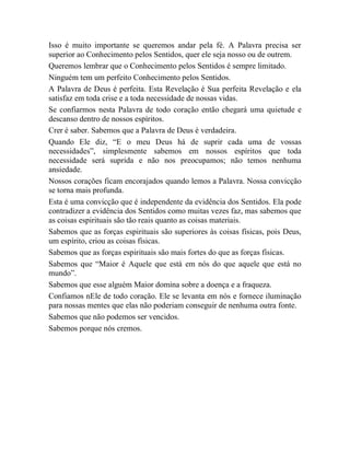 Isso é muito importante se queremos andar pela fé. A Palavra precisa ser
superior ao Conhecimento pelos Sentidos, quer ele seja nosso ou de outrem.
Queremos lembrar que o Conhecimento pelos Sentidos é sempre limitado.
Ninguém tem um perfeito Conhecimento pelos Sentidos.
A Palavra de Deus é perfeita. Esta Revelação é Sua perfeita Revelação e ela
satisfaz em toda crise e a toda necessidade de nossas vidas.
Se confiarmos nesta Palavra de todo coração então chegará uma quietude e
descanso dentro de nossos espíritos.
Crer é saber. Sabemos que a Palavra de Deus é verdadeira.
Quando Ele diz, “E o meu Deus há de suprir cada uma de vossas
necessidades”, simplesmente sabemos em nossos espíritos que toda
necessidade será suprida e não nos preocupamos; não temos nenhuma
ansiedade.
Nossos corações ficam encorajados quando lemos a Palavra. Nossa convicção
se torna mais profunda.
Esta é uma convicção que é independente da evidência dos Sentidos. Ela pode
contradizer a evidência dos Sentidos como muitas vezes faz, mas sabemos que
as coisas espirituais são tão reais quanto as coisas materiais.
Sabemos que as forças espirituais são superiores às coisas físicas, pois Deus,
um espírito, criou as coisas físicas.
Sabemos que as forças espirituais são mais fortes do que as forças físicas.
Sabemos que “Maior é Aquele que está em nós do que aquele que está no
mundo”.
Sabemos que esse alguém Maior domina sobre a doença e a fraqueza.
Confiamos nEle de todo coração. Ele se levanta em nós e fornece iluminação
para nossas mentes que elas não poderiam conseguir de nenhuma outra fonte.
Sabemos que não podemos ser vencidos.
Sabemos porque nós cremos.
 