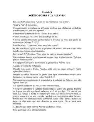 Capítulo X
AGINDO SOBRE SUA PALAVRA
Em João 6:47 Jesus disse, “Quem crê em mim tem a vida eterna”.
“Crer” é “ter”. É possessão.
O Assentimento Mental admira a Palavra, confessa que a Palavra é verdadeira
e muito desejável, mas não a possui.
Crer termina na feliz confissão, “É meu. Eu o tenho”.
Vemos pouca ação real sobre a Palavra hoje em dia.
Você se lembra do homem que foi trazido à presença de Jesus por quatro de
seus amigos (Marcos 2:1-12)?
Jesus lhe disse, “Levanta-te, toma o teu leito e anda”.
Se ele não tivesse agido sobre as palavras do Mestre, ele nunca teria sido
curado; mas porque agiu, foi curado.
Em Lucas 5:5 Pedro disse, “Mas sob a tua palavra lançarei as redes”.
Que mudança haveria em algumas de nossas vidas se disséssemos, “Sob tua
palavra faremos assim”.
Nos apegamos às teorias dos homens e ignoramos a Palavra Viva.
A cura e a vitória lhe pertencem.
Quando Jesus disse a Pedro, “Venha, ande sobre as ondas comigo”, Pedro
agiu sobre a Palavra.
Quando os servos encheram os galões com água, obedeceram ao que Jesus
havia dito, e a água se tornou vinho, João 2:1-11.
Nós assentimos mentalmente à integridade e à realidade da Palavra; mas não
agimos sobre ela.
Até agirmos sobre ela, ela não se torna uma realidade.
Você pode considerar a Verdade da Ressurreição como uma grande doutrina
ou dogma, mas não significará nada para você até que diga, “Ele morreu por
mim. Ele venceu a morte e o inferno por mim. Ele ressuscitou por mim. E
porque ressuscitou, eu sou vencedor, sou hoje um conquistador sobre Satanás.
Satanás não tem nenhum domínio sobre mim. Estou livre”. Então a Palavra se
torna em algo mais que uma doutrina ou uma teoria. Ela se torna uma
realidade.
As pessoas que agem sobre a Palavra recebem as coisas.
Hoje quem age sobre a Palavra recebe.
 