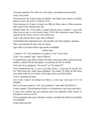 Você age segundo a fé e fala a fé, suas ações e suas palavras concordam.
Você é um crente.
Você precisou da fé para entrar na família, mas depois que entrou na família
todas as coisas são suas (1 Coríntios 3:21).
Você precisou de fé para se tornar um filho de Deus, mas os filhos possuem
tudo o que Cristo realizou para eles.
Quando Deus diz, “Velo sobre a minha Palavra para a cumprir”, você pode
estar certo de que se você aceitar Isaías 53:3-6 tão certamente como Deus se
assenta em Seu trono, a cura é com certeza sua.
Tudo o que precisa fazer é agir sobre a Palavra.
É profundamente importante que você aprenda esta lição simples e pequena.
Não é uma questão de lutar, orar ou clamar.
Agir sobre o que Deus falou é que produz resultados.
A Fé e Crer
A palavra “fé‟ é um substantivo e a palavra “crer” é um verbo.
“Crer” é na verdade “agir” sobre a Palavra.
É simplesmente agir sobre a Palavra de Deus como agiu sobre a palavra de um
médico, a palavra de um advogado, ou a palavra de um ser amado.
Você não faz as perguntas: “Eu creio?” ou “Eu tenho fé?”
Você simplesmente diz, “é isso o que Deus disse”, e você age de acordo. Ou
diz “Deus disse que „pelas Suas pisaduras‟ fui curado? Se Deus de fato disse
isso, então tenho de ser curado, e devo agir sobre o que Deus falou”.
A fé é o resultado da ação.
Crer é dar o passo em direção ao objeto, à coisa que você quer. Fé é ter
chegado.
Em vez de usar a palavra “crer” uso as palavras “agir sobre Sua Palavra”.
É mais simples. É perfeitamente bíblico e é exatamente o que Jesus quis dizer.
É uma coisa notável que em nenhuma parte das Epístolas Paulo instou os
discípulos a crer ou a ter fé.
Nossa exortação para que os homens creiam é resultado da Palavra ter perdido
sua realidade.
O que Paulo nos diz?
 