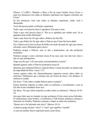 Efésios 1:3 (ARC), “Bendito o Deus e Pai de nosso Senhor Jesus Cristo, o
qual nos abençoou com todas as bênçãos espirituais nos lugares celestiais em
Cristo”.
Se Ele abençoou você com todas as bênçãos espirituais, então você é
abençoado.
Você não precisa pedir as bênçãos espirituais.
Tudo o que você precisa fazer é agradecer-Lhe que as tem.
Tudo o que você precisa dizer é, “Pai eu te agradeço por minha cura. Eu te
agradeço pela minha libertação”.
Tudo o que Jesus fez foi agir sobre a Palavra de Seu Pai.
Tudo o que Pedro fez foi agir sobre a Palavra que Cristo lhe havia dado.
Foi a Palavra de Cristo na boca de Pedro em razão da qual ele agiu que trouxe
salvação, cura e libertação para o povo.
Podemos pregar a Palavra, mas se não a praticarmos, ela não produzirá
resultados.
Podemos pregar a cura e declarar nossa fé na cura, mas isso não terá valor a
não ser que pratiquemos.
Tiago nos diz que “a fé sem ações correspondentes é morta”.
Quando agimos sobre a Palavra mostramos nossa fé.
Sabemos que nenhuma Palavra vinda de Deus é isenta de poder ou desprovida
da capacidade de Deus. Lucas 1:37.
Assim, agimos sobre ela. Destemidamente impomos nossas mãos sobre os
enfermos. Ordenamos que a doença saia em Nome de Jesus e ela obedece. O
enfermo é curado.
Ele disse, “Velo sobre a minha Palavra para a cumprir”.
Nunca teríamos imposto as mãos sobre os enfermos e reivindicado a cura se
Ele não tivesse mandado fazer isso.
Ele disse, “Os que crêem imporão as mãos sobre os enfermos”, Marcos 16:16-
18.
Isso quer dizer que no instante em que aceitamos Cristo como nosso Salvador,
O confessamos como Senhor, e recebemos a Vida Eterna, podemos começar a
funcionar na Família. Podemos começar a impor as mãos nos enfermos.
“Quem crer e for batizado será salvo”, Marcos 16:16.
A palavra grega ali para “salvo” é “sozo” que significa “curado”.
A cura em análise final é espiritual assim como física.
 