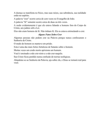 A doença se manifesta no físico, mas suas raízes, sua substância, sua realidade
estão no espírito.
A palavra “crer” ocorre cerca de cem vezes no Evangelho de João.
A palavra “fé” somente ocorre cerca de duas ou três vezes.
A razão evidentemente é que ele estava falando a homens fora do Corpo de
Cristo, aos judeus sob a Lei.
Eles não eram homens de fé. Não tinham fé. Ele os estava estimulando a crer.
Alguns Fatos Sobre Crer
Algumas pessoas não podem crer na Palavra porque nunca confessaram o
Senhorio de Cristo.
O medo do homem os manteve em prisão.
Esta é uma das mais fortes fortalezas de Satanás sobre o homem.
Muitas vezes um credo morto aprisiona um homem.
Você é ensinado a não crer nisto e a não crer naquilo.
Seu Cristo ficou perdido numa confusão de teorias teológicas.
Abandone-se ao Senhorio da Palavra; aja sobre ela, e Deus se tornará real para
você.
 
