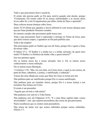 Tudo o que precisamos fazer é aceitá-la.
O crente não precisa pedir ao Pai para curá-lo quando está doente, porque
“Certamente, Ele tomou sobre Si as nossas enfermidades e as nossas dores
levou sobre Si; e nós O reputávamos por aflito, ferido de Deus e oprimido”.
Deus colocou nossas doenças sobre Jesus.
Isaías 53:10 afirma que agradou a Jeová enfermá-lo com nossas doenças para
que por Suas pisaduras fôssemos curados.
Se estamos curados não precisamos pedir nossa cura.
Tudo o que precisamos fazer é repreender o inimigo no Nome de Jesus, para
que deixe nossos corpos, e agradecer ao Pai pela perfeita cura.
Tudo é tão simples!
Não precisamos pedir ao Senhor que nos dê força, porque Ele é agora a força
de nossas vidas.
O Salmo 27:1, “O Senhor é a minha luz e a minha salvação; de quem terei
medo? O Senhor é a fortaleza da minha vida; a quem temerei?”
Isso nos pertence agora.
Ele se tornou nossa luz e nossa salvação. Isto é, Ele se tornou nosso
conhecimento e nossa redenção.
Ele se tornou nossa libertação.
1 Coríntios 1:30, “Mas vós sois dele, em Cristo Jesus, o qual se nos tornou, da
parte de Deus, sabedoria, e justiça, e santificação, e redenção”.
Vamos dar uma olhada nas coisas que Deus fez Jesus se tornar por nós.
Não pedimos para ser santificados porque Ele é a nossa santificação.
Não pedimos para ser tornados Justos, porque Ele é a nossa Justiça e nos
tornamos Sua Justiça em Cristo.
O crente é um possuidor.
“Aquele que crê tem a vida eterna”.
Não podemos crer sem ter a Vida Eterna.
Não podemos crer em Filipenses 4:19, “E o meu Deus suprirá todas vossas
necessidades”, sem que sejamos possuidores das coisas de que precisamos
Paulo reconheceu que os crentes eram possuidores.
Não temos de tentar crer que somos redimidos porque somos redimidos,
Efésios 1:7.
 