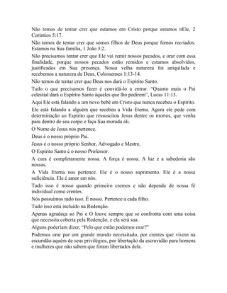 Não temos de tentar crer que estamos em Cristo porque estamos nEle, 2
Coríntios 5:17.
Não temos de tentar crer que somos filhos de Deus porque fomos recriados.
Estamos na Sua família, 1 João 3:2.
Não precisamos tentar crer que Ele vai remir nossos pecados, e orar com essa
finalidade, porque nossos pecados estão remidos e estamos absolvidos,
justificados em Sua presença. Nossa velha natureza foi aniquilada e
recebemos a natureza de Deus, Colossenses 1:13-14.
Não temos de tentar crer que Deus nos dará o Espírito Santo.
Tudo o que precisamos fazer é convidá-lo a entrar. “Quanto mais o Pai
celestial dará o Espírito Santo àqueles que lho pedirem”, Lucas 11:13.
Aqui Ele está falando a um novo bebê em Cristo que nunca recebeu o Espírito.
Ele está falando a alguém que recebeu a Vida Eterna. Agora ele pede com
determinação ao Espírito que ressuscitou Jesus dentre os mortos, que venha
para dentro de seu corpo e faça Sua morada ali.
O Nome de Jesus nos pertence.
Deus é o nosso próprio Pai.
Jesus é o nosso próprio Senhor, Advogado e Mestre.
O Espírito Santo é o nosso Professor.
A cura é completamente nossa. A força é nossa. A luz e a sabedoria são
nossas.
A Vida Eterna nos pertence. Ele é o nosso suprimento. Ele é a nossa
suficiência. Ele é amor em nós.
Tudo isso é nosso quando primeiro cremos e não depende de nossa fé
individual como crentes.
Nós possuímos tudo isso. É nosso. Pertence a cada filho.
Tudo isso está incluído na Redenção.
Apenas agradeça ao Pai e O louve sempre que se confronta com uma coisa
que necessita coberta pela Redenção, e ela será sua.
Alguns poderiam dizer, “Pelo que então podemos orar?”
Podemos orar por um grande mundo necessitado, por crentes que vivem na
escuridão aquém de seus privilégios, por libertação da escravidão para homens
e mulheres que não sabem que foram libertados dela.
 