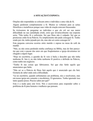 A SITUAÇÃO É EXPOSTA
Orações não respondidas se colocam entre o indivíduo e uma vida de fé.
Alguns perderam completamente a fé. Muitos se voltaram para as seitas
filosóficas e metafísicas porque suas vidas de oração estavam fracassadas.
Se tivéssemos de perguntar ao indivíduo o que ele crê ser sua maior
dificuldade na sua caminhada cristã, creio que invariavelmente sua resposta
seria, “Não tenho fé o suficiente. Sei que Deus não é culpado. Sei que as
promessas estão lá na Palavra. Eu simplesmente não pude conseguir fé. Tenho
orado por ela; tenho jejuado por ela; mas não sei como consegui-la”.
Esta pequena conversa ocorreu entre marido e esposa na mesa do café da
manhã:
“Não, eu não estou perdendo minha confiança na Bíblia, mas de fato parece-
me que com o passar dos anos em que freqüentamos a igreja deveríamos ter
chegado a algum lugar.
“Hoje no escritório, a questão da fé veio à baila e descobri que não tinha
nenhuma fé. Isto é, eu não tinha nenhuma fé positiva e definida na Palavra,
como tenho nos negócios.
“Tenho fé nas coisas que fabricamos. Sei que elas farão aquilo que
anunciamos que farão.
“Não sei se a Palavra de Deus fará aquilo que é anunciado que ela fará.
Gostaria de saber onde está a dificuldade.
“Lá no escritório, quando enfrentamos um problema, nós o resolvemos, mas
em nossa igreja nós somente o encobrimos. O ignoramos. Tenho ignorado isso
tanto quanto posso. Preciso saber por quê!”
Esta é a razão para este livro. Nós o escrevemos para responder sobre o
problema da fé para homens e mulheres que pensam.
 