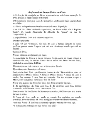Desfrutando de Nossos Direitos em Cristo
A Redenção foi planejada por Deus; seus resultados satisfazem o coração de
Deus e todas as necessidades do homem.
O Cristianismo nos liga a Deus. Se estivermos unidos com Deus seremos bem
sucedidos.
As forças mais poderosas do universo estão à nossa disposição.
Atos 1:8 diz, “Mas recebereis capacidade, ao descer sobre vós o Espírito
Santo”, (A versão Atualizada de Almeida diz “poder” em vez de
“capacidade”.)
A capacidade de Deus está à nossa disposição.
Que fato excitante!
1 João 4:4 diz, “Filhinhos, vós sois de Deus e tendes vencido os falsos
profetas, porque maior é aquele que está em vós do que aquele que está no
mundo”.
Somos de Deus.
Nossas raízes se aprofundam em Deus.
A capacidade de Deus é a nossa herança. Assim como as raízes retiram a
umidade do solo, da mesma forma nossas raízes em Deus retiram força,
vitalidade e capacidade de Deus.
Ele não somente está conosco, mas se torna parte de nós.
Ele está em nós. Sua natureza é nossa.
Seria muito bom dizer repetidamente durante o dia, “Deus está em mim. A
capacidade de Deus é minha. A força de Deus é minha. A saúde de Deus é
minha. Seu sucesso é meu. Sou um vencedor. Sou um sucesso porque o
Maior, com Sua grande capacidade está em mim”.
Não é uma questão de desistir de algo, mas de se apropriar de algo..
É de desfrutarmos da Vida com Ele. É de vivermos com Ele, termos
comunhão, trabalharmos com o Homem das Eras.
Temos o uso de Seu Nome, do Nome que conquista, do Nome que está acima
de todo o nome.
O Nome de Jesus pode ser usado no mundo dos negócios, no mundo
científico. Pode ser usado em todas as seções do empreendimento humano.
“Em meu Nome”. É como se na verdade o próprio Mestre estivesse aqui.
“E tudo quanto pedirdes em meu nome, isso farei”
 