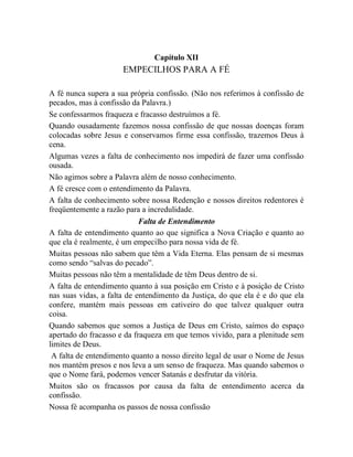 Capítulo XII
EMPECILHOS PARA A FÉ
A fé nunca supera a sua própria confissão. (Não nos referimos à confissão de
pecados, mas à confissão da Palavra.)
Se confessarmos fraqueza e fracasso destruímos a fé.
Quando ousadamente fazemos nossa confissão de que nossas doenças foram
colocadas sobre Jesus e conservamos firme essa confissão, trazemos Deus à
cena.
Algumas vezes a falta de conhecimento nos impedirá de fazer uma confissão
ousada.
Não agimos sobre a Palavra além de nosso conhecimento.
A fé cresce com o entendimento da Palavra.
A falta de conhecimento sobre nossa Redenção e nossos direitos redentores é
freqüentemente a razão para a incredulidade.
Falta de Entendimento
A falta de entendimento quanto ao que significa a Nova Criação e quanto ao
que ela é realmente, é um empecilho para nossa vida de fé.
Muitas pessoas não sabem que têm a Vida Eterna. Elas pensam de si mesmas
como sendo “salvas do pecado”.
Muitas pessoas não têm a mentalidade de têm Deus dentro de si.
A falta de entendimento quanto à sua posição em Cristo e à posição de Cristo
nas suas vidas, a falta de entendimento da Justiça, do que ela é e do que ela
confere, mantém mais pessoas em cativeiro do que talvez qualquer outra
coisa.
Quando sabemos que somos a Justiça de Deus em Cristo, saímos do espaço
apertado do fracasso e da fraqueza em que temos vivido, para a plenitude sem
limites de Deus.
A falta de entendimento quanto a nosso direito legal de usar o Nome de Jesus
nos mantém presos e nos leva a um senso de fraqueza. Mas quando sabemos o
que o Nome fará, podemos vencer Satanás e desfrutar da vitória.
Muitos são os fracassos por causa da falta de entendimento acerca da
confissão.
Nossa fé acompanha os passos de nossa confissão
 