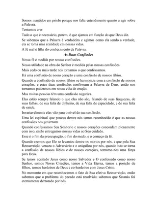 Somos mantidos em prisão porque nos falta entendimento quanto a agir sobre
a Palavra.
Tentamos crer.
Tudo o que é necessário, porém, é que ajamos em função do que Deus diz.
Se sabemos que a Palavra é verdadeira e agimos como ela sendo a verdade,
ela se torna uma realidade em nossas vidas.
A fé real é filha do conhecimento da Palavra.
As Duas Confissões
Nossa fé é medida por nossas confissões.
Nossa utilidade na obra do Senhor é medida pelas nossas confissões.
Mais cedo ou mais tarde nos tornamos o que confessamos.
Há uma confissão de nosso coração e uma confissão de nossos lábios.
Quando a confissão de nossos lábios se harmoniza com a confissão de nossos
corações, e estas duas confissões confirmam a Palavra de Deus, então nos
tornamos poderosos em nossa vida de oração.
Mas muitas pessoas têm uma confissão negativa.
Elas estão sempre falando o que elas não são, falando de suas fraquezas, de
suas falhas, de sua falta de dinheiro, de sua falta de capacidade, e de sua falta
de saúde.
Invariavelmente elas vão para o nível de sua confissão.
Uma lei espiritual que poucos dentre nós temos reconhecido é que as nossas
confissões nos governam.
Quando confessamos Seu Senhorio e nossos corações concordam plenamente
com isso, então entregamos nossas vidas ao Seu cuidado.
Esse é o fim da preocupação, o fim do medo, e o começo da fé.
Quando cremos que Ele se levantou dentre os mortos por nós, e que pela Sua
Ressurreição venceu o Adversário e o aniquilou por nós, quando isto se torna
a confissão de nossos lábios e de nossos corações, tornamo-nos uma força
para Deus.
Se temos aceitado Jesus como nosso Salvador e O confessado como nosso
Senhor, somos Novas Criações, temos a Vida Eterna, temos a posição de
filhos, somos herdeiros de Deus e co-herdeiros com Jesus Cristo.
No momento em que reconhecemos o fato de Sua efetiva Ressurreição, então
sabemos que o problema do pecado está resolvido; sabemos que Satanás foi
eternamente derrotado por nós.
 