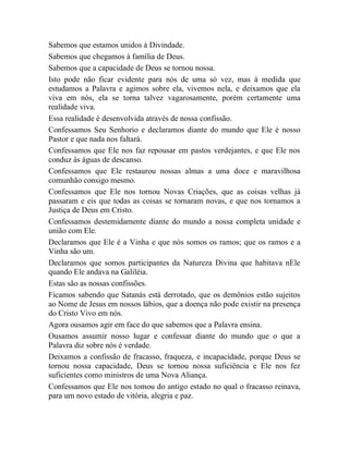 Sabemos que estamos unidos à Divindade.
Sabemos que chegamos à família de Deus.
Sabemos que a capacidade de Deus se tornou nossa.
Isto pode não ficar evidente para nós de uma só vez, mas à medida que
estudamos a Palavra e agimos sobre ela, vivemos nela, e deixamos que ela
viva em nós, ela se torna talvez vagarosamente, porém certamente uma
realidade viva.
Essa realidade é desenvolvida através de nossa confissão.
Confessamos Seu Senhorio e declaramos diante do mundo que Ele é nosso
Pastor e que nada nos faltará.
Confessamos que Ele nos faz repousar em pastos verdejantes, e que Ele nos
conduz às águas de descanso.
Confessamos que Ele restaurou nossas almas a uma doce e maravilhosa
comunhão consigo mesmo.
Confessamos que Ele nos tornou Novas Criações, que as coisas velhas já
passaram e eis que todas as coisas se tornaram novas, e que nos tornamos a
Justiça de Deus em Cristo.
Confessamos destemidamente diante do mundo a nossa completa unidade e
união com Ele.
Declaramos que Ele é a Vinha e que nós somos os ramos; que os ramos e a
Vinha são um.
Declaramos que somos participantes da Natureza Divina que habitava nEle
quando Ele andava na Galiléia.
Estas são as nossas confissões.
Ficamos sabendo que Satanás está derrotado, que os demônios estão sujeitos
ao Nome de Jesus em nossos lábios, que a doença não pode existir na presença
do Cristo Vivo em nós.
Agora ousamos agir em face do que sabemos que a Palavra ensina.
Ousamos assumir nosso lugar e confessar diante do mundo que o que a
Palavra diz sobre nós é verdade.
Deixamos a confissão de fracasso, fraqueza, e incapacidade, porque Deus se
tornou nossa capacidade, Deus se tornou nossa suficiência e Ele nos fez
suficientes como ministros de uma Nova Aliança.
Confessamos que Ele nos tomou do antigo estado no qual o fracasso reinava,
para um novo estado de vitória, alegria e paz.
 
