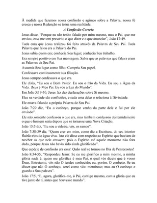 À medida que fazemos nossa confissão e agimos sobre a Palavra, nossa fé
cresce e nossa Redenção se torna uma realidade.
A Confissão Correta
Jesus disse, “Porque eu não tenho falado por mim mesmo, mas o Pai, que me
enviou, esse me tem prescrito o que dizer e o que anunciar”, João 12:49.
Toda cura que Jesus realizou foi feita através da Palavra de Seu Pai. Toda
Palavra que falou era a Palavra do Pai.
Jesus sabia quem era; conhecia Seu lugar; conhecia Seu trabalho.
Era sempre positivo em Sua mensagem. Sabia que as palavras que falava eram
as Palavras de Seu Pai.
Assumia Seu lugar como filho. Cumpria Seu papel.
Confessava continuamente sua filiação.
Jesus sempre confessava o que era.
Ele dizia, “Eu sou o Bom Pastor. Eu sou o Pão da Vida. Eu sou a Água da
Vida. Deus é Meu Pai. Eu sou a Luz do Mundo”.
Em João 5:19-30, Jesus faz dez declarações sobre Si mesmo.
Elas na verdade são confissões, e cada uma delas o relaciona à Divindade.
Ele estava falando a própria Palavra de Seu Pai.
João 7:29 diz, “Eu o conheço, porque venho da parte dele e fui por ele
enviado”.
Ele não somente confessou o que era, mas também confessou destemidamente
o que o homem seria depois que se tornasse uma Nova Criação.
João 15:5 diz, “Eu sou a videira, vós, os ramos”.
João 7:38-39 diz, “Quem crer em mim, como diz a Escritura, do seu interior
fluirão rios de água viva. Isto ele disse com respeito ao Espírito que haviam de
receber os que nele cressem; pois o Espírito até aquele momento não fora
dado, porque Jesus não havia sido ainda glorificado”.
Que espécie de confissão era essa! Quão real se tornou no Dia de Pentecostes!
João 8:54-55, “Respondeu Jesus: Se eu me glorifico a mim mesmo, a minha
glória nada é; quem me glorifica é meu Pai, o qual vós dizeis que é vosso
Deus. Entretanto, vós não O tendes conhecido; eu, porém, O conheço. Se eu
disser que não O conheço, serei como vós: mentiroso; mas eu O conheço e
guardo a Sua palavra”.
João 17:5, “E, agora, glorifica-me, ó Pai, contigo mesmo, com a glória que eu
tive junto de ti, antes que houvesse mundo”.
 