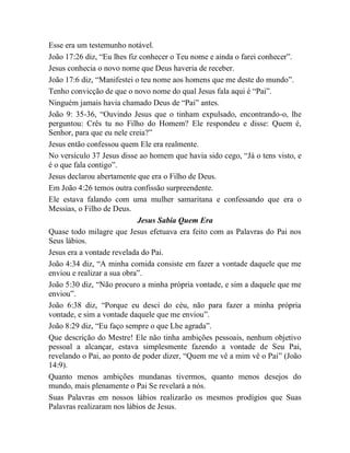 Esse era um testemunho notável.
João 17:26 diz, “Eu lhes fiz conhecer o Teu nome e ainda o farei conhecer”.
Jesus conhecia o novo nome que Deus haveria de receber.
João 17:6 diz, “Manifestei o teu nome aos homens que me deste do mundo”.
Tenho convicção de que o novo nome do qual Jesus fala aqui é “Pai”.
Ninguém jamais havia chamado Deus de “Pai” antes.
João 9: 35-36, “Ouvindo Jesus que o tinham expulsado, encontrando-o, lhe
perguntou: Crês tu no Filho do Homem? Ele respondeu e disse: Quem é,
Senhor, para que eu nele creia?”
Jesus então confessou quem Ele era realmente.
No versículo 37 Jesus disse ao homem que havia sido cego, “Já o tens visto, e
é o que fala contigo”.
Jesus declarou abertamente que era o Filho de Deus.
Em João 4:26 temos outra confissão surpreendente.
Ele estava falando com uma mulher samaritana e confessando que era o
Messias, o Filho de Deus.
Jesus Sabia Quem Era
Quase todo milagre que Jesus efetuava era feito com as Palavras do Pai nos
Seus lábios.
Jesus era a vontade revelada do Pai.
João 4:34 diz, “A minha comida consiste em fazer a vontade daquele que me
enviou e realizar a sua obra”.
João 5:30 diz, “Não procuro a minha própria vontade, e sim a daquele que me
enviou”.
João 6:38 diz, “Porque eu desci do céu, não para fazer a minha própria
vontade, e sim a vontade daquele que me enviou”.
João 8:29 diz, “Eu faço sempre o que Lhe agrada”.
Que descrição do Mestre! Ele não tinha ambições pessoais, nenhum objetivo
pessoal a alcançar, estava simplesmente fazendo a vontade de Seu Pai,
revelando o Pai, ao ponto de poder dizer, “Quem me vê a mim vê o Pai” (João
14:9).
Quanto menos ambições mundanas tivermos, quanto menos desejos do
mundo, mais plenamente o Pai Se revelará a nós.
Suas Palavras em nossos lábios realizarão os mesmos prodígios que Suas
Palavras realizaram nos lábios de Jesus.
 