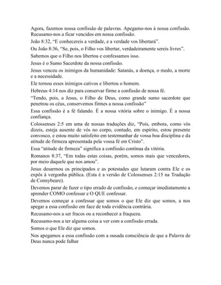 Agora, fazemos nossa confissão de palavras. Apegamo-nos à nossa confissão.
Recusamo-nos a ficar vencidos em nossa confissão.
João 8:32, “E conhecereis a verdade, e a verdade vos libertará”.
Ou João 8:36, “Se, pois, o Filho vos libertar, verdadeiramente sereis livres”.
Sabemos que o Filho nos libertou e confessamos isso.
Jesus é o Sumo Sacerdote da nossa confissão.
Jesus venceu os inimigos da humanidade: Satanás, a doença, o medo, a morte
e a necessidade.
Ele tornou esses inimigos cativos e libertou o homem.
Hebreus 4:14 nos diz para conservar firme a confissão de nossa fé.
“Tendo, pois, a Jesus, o Filho de Deus, como grande sumo sacerdote que
penetrou os céus, conservemos firmes a nossa confissão”
Essa confissão é a fé falando. É a nossa vitória sobre o inimigo. É a nossa
confiança.
Colossenses 2:5 em uma de nossas traduções diz, “Pois, embora, como vós
dizeis, esteja ausente de vós no corpo, contudo, em espírito, estou presente
convosco, e estou muito satisfeito em testemunhar de vossa boa disciplina e da
atitude de firmeza apresentada pela vossa fé em Cristo”.
Essa “atitude de firmeza” significa a confissão contínua da vitória.
Romanos 8:37, “Em todas estas coisas, porém, somos mais que vencedores,
por meio daquele que nos amou”.
Jesus desarmou os principados e as potestades que lutaram contra Ele e os
expôs à vergonha pública. (Esta é a versão de Colossenses 2:15 na Tradução
de Connybeare).
Devemos parar de fazer o tipo errado de confissão, e começar imediatamente a
aprender COMO confessar e O QUE confessar.
Devemos começar a confessar que somos o que Ele diz que somos, a nos
apegar a essa confissão em face de toda evidência contrária.
Recusamo-nos a ser fracos ou a reconhecer a fraqueza.
Recusamo-nos a ter alguma coisa a ver com a confissão errada.
Somos o que Ele diz que somos.
Nos apegamos a essa confissão com a ousada consciência de que a Palavra de
Deus nunca pode falhar
 