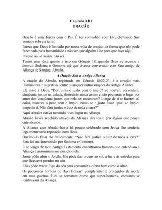 Capítulo XIII
ORAÇÃO
Oração é unir forças com o Pai. É ter comunhão com Ele, efetuando Sua
vontade sobre a terra.
Parece que Deus é limitado por nossa vida de oração, de forma que não pode
fazer nada pela humanidade a não ser que alguém Lhe peça que faça algo.
Porque isso é assim, não sei.
Temos uma dica quanto a isso em Gênesis 18, quando Deus se recusou a
destruir Sodoma e Gomorra até que tivesse conversado com Seu amigo de
Aliança de Sangue, Abraão.
A Oração Sob a Antiga Aliança
A oração de Abraão, registrada em Gênesis 18:22-23, é a oração mais
iluminadora e sugestiva dentre quaisquer outras orações da Antiga Aliança.
Ele disse a Deus, “Destruirás o justo com o ímpio? Se houver, porventura,
cinqüenta justos na cidade, destruirás ainda assim e não pouparás o lugar por
amor dos cinqüenta justos que nela se encontram? Longe de ti o fazeres tal
coisa, matares o justo com o ímpio, como se o justo fosse igual ao ímpio;
longe de ti. Não fará justiça o Juiz de toda a terra?”
Aqui Abraão estava tomando o seu lugar na Aliança.
Abraão havia recebido através da Aliança direitos e privilégios que pouco
entendemos.
A Aliança que Abraão havia há pouco celebrado com Jeová lhe conferia
legalmente uma reputação com Deus.
Ouvimo-lo falar tão francamente, “Não fará justiça o Juiz de toda a terra?”
Esta foi sua intercessão por Sodoma e Gomorra.
E ao longo de todo Antigo Testamento encontramos homens que entendiam a
Aliança e assumiram sua posição nela.
Josué pôde abrir o Jordão. Ele pôde dar ordens ao sol, à lua e às estrelas para
que ficassem parados no céu.
Elias pôde trazer fogo do céu para consumir a oferta bem como o altar.
Os poderosos homens de Davi ficavam completamente protegidos da morte
em suas guerras. Eles se tornaram como que super-homens, enquanto se
lembravam da Aliança.
 
