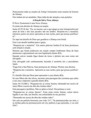Praticamente todas as orações do Antigo Testamento eram orações de homens
da Aliança.
Eles tinham de ser atendidos. Deus tinha de dar atenção a suas petições.
A Oração Sob a Nova Aliança
O Novo Testamento é uma Nova Aliança.
O crente tem direitos de Aliança na oração.
Isaías 43:25-26 diz, “Eu, eu mesmo, sou o que apago as tuas transgressões por
amor de mim e dos teus pecados não me lembro. Desperta-me a memória;
entremos juntos em juízo; apresenta as tuas razões, para que possas justificar-
te”.
Eis aqui um desafio do Deus que guardava a Aliança com Israel.
Este é um desafio também para a igreja.
“Desperte-me a memória”. Em outras palavras lembre-O de Suas promessas
com relação à oração.
Homens que foram poderosos em oração sempre lembraram Deus de Suas
promessas e apresentaram seu caso legalmente diante dEle.
Quando estiver orando fique diante do trono e pleiteie seu caso como um
advogado.
Este advogado está continuamente trazendo à memória leis e precedentes
legais.
Traga-Lhe a Sua Palavra, Suas promessas de Aliança. Pleiteie seus direitos.
“Desperta-me a memória. Apresenta as tuas razões, para que possas justificar-
te”.
É o desafio feito por Deus para apresentar o caso diante dEle.
Se seus filhos não são salvos, encontre uma passagem das escrituras que cobre
o seu caso e deposite a questão diante dEle.
Isaías 45:11(ARC), “Perguntai-me as coisas futuras; demandai-me acerca de
meus filhos e acerca da obra das minhas mãos”.
Esta passagem é profética. Não se aplica a Israel. Ela pertence a você.
“Perguntai-me as coisas futuras”. Estas eram coisas futuras, coisas talvez
ligadas à sua vida, sua família, sua comunidade ou seu governo.
“Demandai-me acerca da obra das minhas mãos”.
Isto está em perfeita harmonia com João 15:7, “Se permanecerdes em mim, e
as minhas palavras permanecerem em vós, pedireis o que quiserdes, e vos será
feito”.
 