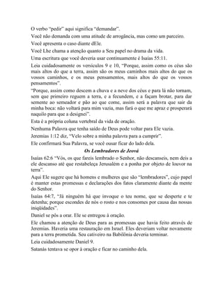 O verbo “pedir” aqui significa “demandar”.
Você não demanda com uma atitude de arrogância, mas como um parceiro.
Você apresenta o caso diante dEle.
Você Lhe chama a atenção quanto a Seu papel no drama da vida.
Uma escritura que você deveria usar continuamente é Isaías 55:11.
Leia cuidadosamente os versículos 9 e 10, “Porque, assim como os céus são
mais altos do que a terra, assim são os meus caminhos mais altos do que os
vossos caminhos, e os meus pensamentos, mais altos do que os vossos
pensamentos”.
“Porque, assim como descem a chuva e a neve dos céus e para lá não tornam,
sem que primeiro reguem a terra, e a fecundem, e a façam brotar, para dar
semente ao semeador e pão ao que come, assim será a palavra que sair da
minha boca: não voltará para mim vazia, mas fará o que me apraz e prosperará
naquilo para que a designei”.
Esta é a própria coluna vertebral da vida de oração.
Nenhuma Palavra que tenha saído de Deus pode voltar para Ele vazia.
Jeremias 1:12 diz, “Velo sobre a minha palavra para a cumprir”.
Ele confirmará Sua Palavra, se você ousar ficar do lado dela.
Os Lembradores de Jeová
Isaías 62:6 “Vós, os que fareis lembrado o Senhor, não descanseis, nem deis a
ele descanso até que restabeleça Jerusalém e a ponha por objeto de louvor na
terra”.
Aqui Ele sugere que há homens e mulheres que são “lembradores”, cujo papel
é manter estas promessas e declarações dos fatos claramente diante da mente
do Senhor.
Isaías 64:7, “Já ninguém há que invoque o teu nome, que se desperte e te
detenha; porque escondes de nós o rosto e nos consomes por causa das nossas
iniqüidades”.
Daniel se pôs a orar. Ele se entregou à oração.
Ele chamou a atenção de Deus para as promessas que havia feito através de
Jeremias. Haveria uma restauração em Israel. Eles deveriam voltar novamente
para a terra prometida. Seu cativeiro na Babilônia deveria terminar.
Leia cuidadosamente Daniel 9.
Satanás tentava se opor à oração e ficar no caminho dela.
 